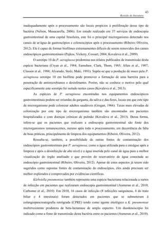 Revisão de literatura
43
inadequadamente após o processamento são locais propícios à proliferação desse tipo de
bactéria (Nelson, Musacarella, 2006). Em estudo realizado em 37 serviços de endoscopia
gastrointestinal de uma capital brasileira, este foi o principal microrganismo detectado nos
canais de ar/água de gastroscópios e colonoscópios após o processamento (Ribeiro; Oliveira,
2012). Ele é capaz de formar biofilmes extremamentes difíceis de serem removidos dos canais
endoscópicos gastrointestinais (Pajkos, Vickery, Cossart, 2004; Kovaleva et al., 2009).
O sorotipo 10 da P. aeruginosa predomina nos relatos publicados de transmissão desta
espécie bacteriana (Cryan et al., 1984; Earnshaw, Clark, Thom, 1985; Allen et al., 1987;
Classen et al., 1988; Alvarado, Stolz, Maki, 1991). Supõe-se que a produção de muco pela P.
aeruginosa sorotipo 10 em biofilme pode promover a formação de uma barreira para a
penetração de antimicrobianos e desinfetantes. Porém, não se conhece o motivo pelo qual
especificamente este sorotipo foi isolado nestes casos (Kovaleva et al., 2013).
As espécies de P. aeruginosa encontradas nos equipamentos endoscópicos
gastrointestinais podem ser oriundas da garganta, da saliva e das fezes, locais em que este tipo
de microrganismo pode colonizar adultos saudáveis (Grogan, 1966). Taxas mais elevadas de
colonização por este tipo de microrganismo também são encontradas em pacientes
hospitalizados e com doenças crônicas de pulmão (Kovaleva et al., 2013). Dessa forma,
infere-se que os pacientes que realizam a endoscopia gastrointestinal são fonte dos
microrganismos remanescentes, mesmo após todo o processamento, em decorrência da falta
de boas práticas, principalmente de limpeza dos equipamentos (Ribeiro, Oliveira, 2012).
Ressalta-se, também, a possibilidade de outras fontes de contaminação dos
endoscópios gastrointestinais por P. aeruginosa, como a água utilizada para o enxágue após a
limpeza e após a desinfecção de alto nível e a água inserida pelo canal de água para a melhor
visualização do órgão analisado e que provém do reservatório de água conectada ao
endoscópio gastrointestinal (Ribeiro, Oliveira, 2012). Apesar de estes aspectos já terem sido
sugeridos como supostas fontes de contaminação do endoscópios, eles ainda precisam ser
melhor explorados e comprovados por evidências científicas.
Klebsiella pneumoniae também representa uma espécie bacteriana relacionada a surtos
de infecção em pacientes que realizaram endoscopia gastrointestinal (Aumeran et al., 2010;
Carbonne et al., 2010). Em 2010, 16 casos de infecção (8 infecções sanguíneas, 4 do trato
biliar e 4 intestinais) foram detectados em pacientes que se submeteram à
colangiopancreatografia retrógrada (CPRE) tendo como agente etiológico a K. pneumoniae
multirresistente produtora de beta-lactamase de amplo espectro. Um duodenoscópio foi
indicado como a fonte de transmissão desta bactéria entre os pacientes (Aumeran et al., 2010).
 