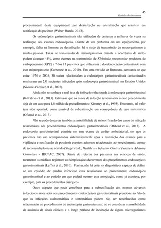 Revisão de literatura
45
processamento deste equipamento por desinfecção ou esterilização que resultem em
notificação do paciente (Weber, Rutala, 2013).
Os endoscópios gastrointestinais são utilizados de centenas a milhares de vezes na
realização dos exames endoscópicos. Diante de um problema em um equipamento, por
exemplo, falha na limpeza ou desinfecção, há o risco de transmissão de microrganismos a
muitas pessoas. Taxas de transmissão de microrganismos durante a ocorrência de surtos
podem alcançar 41%, como ocorreu na transmissão de Klebsiella pneumoniae produtora de
carbapenemase (KPC) a 7 dos 17 pacientes que utilizaram o duodenoscópio contaminado com
este microrganismo (Carbonne et al., 2010). Em uma revisão de literatura, constatou-se que
entre 1974 e 2005, 30 surtos relacionados a endoscópios gastrointestinais contaminados
resultaram em 251 pacientes infectados após endoscopia gastrointestinal nos Estados Unidos
(Seoane-Vazquez et al., 2007).
Ainda não se conhece a real taxa de infecção relacionada à endoscopia gastrointestinal
(Kovaleva et al., 2013). Estima-se que os casos de infecção relacionados a esse procedimento
seja de um caso para 1,8 milhão de procedimentos (Kimmey et al., 1993). Entretanto, tal valor
tem sido apontado como passível de subestimação em consequência de erro matemático
(Ofstead et al., 2013).
Não se pode descartar também a possibilidade de subnotificação dos casos de infecção
relacionados aos procedimentos endoscópicos gastrointestinais (Ofstead et al., 2013). A
endoscopia gastrointestinal consiste em um exame de caráter ambulatorial, em que os
pacientes não são acompanhados sistematicamente após a realização dos exames para a
vigilância e notificação de possíveis eventos adversos relacionados ao procedimento, apesar
de recomendação nesse sentido (Siegel et al., Healthcare Infection Control Practices Advisory
Committee - HICPAC, 2007). Diante do retorno dos pacientes aos serviços de saúde,
raramente os médicos registram as complicações decorrentes dos procedimentos endoscópicos
gastrointestinais (Leffler et al., 2010). Porém, não há critérios diagnósticos capazes de definir
se um episódio de quadro infeccioso está relacionado ao procedimento endoscópico
gastrointestinal e ao período em que poderá ocorrer essa associação, como já acontece, por
exemplo, para os procedimentos cirúrgicos.
Outro aspecto que pode contribuir para a subnotificação dos eventos adversos
infecciosos associados aos procedimentos endoscópicos gastrointestinais prende-se ao fato de
que as infecções assintomáticas e sintomáticas podem não ser reconhecidas como
relacionadas ao procedimento de endoscopia gastrointestinal, ao se considerar a possibilidade
de ausência de sinais clínicos e o longo período de incubação de alguns microrganismos
 