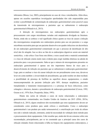 Revisão de literatura
46
infectantes (Moses, Lee, 2003), principalmente no caso de vírus e micobactéria. Além disso,
apenas em ocasiões esporádicas investigações aprofundadas têm sido empreendidas para
avaliar a possibilidade de contaminação do endoscópio gastrointestinal como possível causa
da transmissão de microrganismos a pacientes que se submeteram à endoscopia
gastrointestinal (Ofstead et al., 2013).
A detecção de microrganismos nos endoscópios gastrointestinais após o
processamento com cargas microbianas variadas está amplamente divulgada na literatura.
Porém, ainda não se conhece o real significado clínico quanto ao risco de causar a infecção
dos microrganismos recuperados nos endoscópios prontos para uso em pacientes e a carga
microbiana necessária para que um paciente desenvolva um quadro infeccioso em decorrência
de um endoscópio gastrointestinal contaminado em que o processo de desinfecção de alto
nível não foi atingido. Isso se deve ao fato de os endoscópios digestivos serem um material
semicrítico, e não crítico. Caso fosse este último, o nexo causal entre o material contaminado
e o risco de infecção estaria muito mais evidente para exigir medidas drásticas na adesão de
protocolos para o seu processamento. Sabe-se que o número de microrganismos presentes no
endoscópio gastrointestinal é apenas um dos importantes fatores de risco para o
desenvolvimento de infecção em pacientes que se submeteram à endoscopia gastrointestinal.
Logo, para se analisar o risco de causar infecção em um procedimento como esse, devem-se
levar em conta também: a invasividade do procedimento, que pode resultar em dano tecidual;
a possibilidade de presença de biofilme na superfície desses equipamentos; o estado
imunocomprometido do paciente (infecção pelo HIV, doenças neoplásicas, pacientes
transplantados e tratamento imunossupressivo); e a presença de focos infecciosos, como
colangites e abcessos, durante o procedimento de endoscopia gastrointestinal (Cowen, 1992;
Greene et al., 1974; Kaw, Przepiorka, Sekas, 1993).
Diante dos surtos de infecção e casos de morte relacionados a endoscópios
gastrointestinais contaminados, nos Estados Unidos da América em 2015 (FDA, 2015a;
Ofstead et al., 2015), alguns estudiosos têm recomendado que estes equipamentos devem ser
considerados como produtos para saúde críticos e esterilizados. Como o endoscópio
gastrointestinal é um produto pra saúde termossensível, a esterilização por óxido de etileno
tem sido o método indicado, entretanto, ainda há necessidade de validação deste método para
o processamento deste equipamento. Cabe ressaltar que, ainda não há um consenso sobre esta
recomendação, principalmente, por se ter constatado que a principal causa dos casos de
infecção relatados foram relacionados à falha na limpeza dos equipamentos endoscópicos, e
 