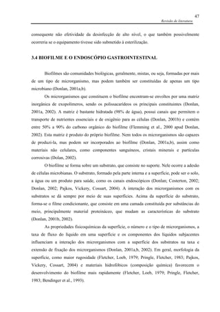 Revisão de literatura
47
consequente não efetividade da desinfecção de alto nível, o que também possivelmente
ocorreria se o equipamento tivesse sido submetido à esterilização.
3.4 BIOFILME E O ENDOSCÓPIO GASTROINTESTINAL
Biofilmes são comunidades biológicas, geralmente, mistas, ou seja, formadas por mais
de um tipo de microrganismo, mas podem também ser constituídas de apenas um tipo
microbiano (Donlan, 2001a,b).
Os microrganismos que constituem o biofilme encontram-se envoltos por uma matriz
inorgânica de exopolímeros, sendo os polissacarídeos os principais constituintes (Donlan,
2001a, 2002). A matriz é bastante hidratada (98% de água), possui canais que permitem o
transporte de nutrientes essenciais e de oxigênio para as células (Donlan, 2001b) e contém
entre 50% a 90% do carbono orgânico do biofilme (Flemming et al., 2000 apud Donlan,
2002). Esta matriz é produto do próprio biofilme. Nem todos os microrganismos são capazes
de produzi-la, mas podem ser incorporados ao biofilme (Donlan, 2001a,b), assim como
materiais não celulares, como componentes sanguíneos, cristais minerais e partículas
corrosivas (Dolan, 2002).
O biofilme se forma sobre um substrato, que consiste no suporte. Nele ocorre a adesão
de células microbianas. O substrato, formado pela parte interna e a superfície, pode ser o solo,
a água ou um produto para saúde, como os canais endoscópicos (Donlan; Costerton, 2002;
Donlan, 2002; Pajkos, Vickery, Cossart, 2004). A interação dos microrganismos com os
substratos se dá sempre por meio de suas superfícies. Acima da superfície do substrato,
forma-se o filme condicionante, que consiste em uma camada constituída por substâncias do
meio, principalmente material proteináceo, que mudam as características do substrato
(Donlan, 2001b, 2002).
As propriedades fisicoquímicas da superfície, o número e o tipo de microrganismos, a
taxa de fluxo do líquido em uma superfície e os componentes dos líquidos subjacentes
influenciam a interação dos microrganismos com a superfície dos substratos na taxa e
extensão de fixação dos microrganismos (Donlan, 2001a,b, 2002). Em geral, morfologia da
superfície, como maior rugosidade (Fletcher, Loeb, 1979; Pringle, Fletcher, 1983; Pajkos,
Vickery, Cossart, 2004) e materiais hidrofóbicos (composição química) favorecem o
desenvolvimento do biofilme mais rapidamente (Fletcher, Loeb, 1979; Pringle, Fletcher,
1983; Bendinger et al., 1993).
 