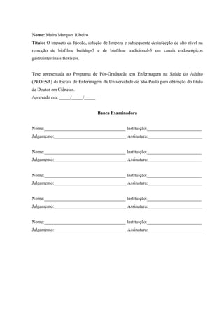 Nome: Maíra Marques Ribeiro
Título: O impacto da fricção, solução de limpeza e subsequente desinfecção de alto nível na
remoção de biofilme buildup-5 e de biofilme tradicional-5 em canais endoscópicos
gastrointestinais flexíveis.
Tese apresentada ao Programa de Pós-Graduação em Enfermagem na Saúde do Adulto
(PROESA) da Escola de Enfermagem da Universidade de São Paulo para obtenção do título
de Doutor em Ciências.
Aprovado em: _____/_____/_____
Banca Examinadora
Nome:____________________________________ Instituição:________________________
Julgamento:________________________________ Assinatura:________________________
Nome:____________________________________ Instituição:________________________
Julgamento:________________________________ Assinatura:________________________
Nome:____________________________________ Instituição:________________________
Julgamento:________________________________ Assinatura:________________________
Nome:____________________________________ Instituição:________________________
Julgamento:________________________________ Assinatura:________________________
Nome:____________________________________ Instituição:________________________
Julgamento:________________________________ Assinatura:________________________
 