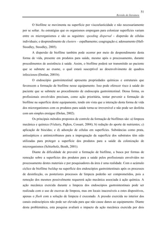 Revisão de literatura
51
O biofilme se movimenta na superfície por viscoelasticidade e não necessariamente
por se soltar. As estratégias que os organismos empregam para colonizar superfícies variam
entre os microrganismos e são as seguintes: speeding dispersal - dispersão de células
individuais; e desprendimento de clusters – espalhamento; coagregação e; adensamento (Hall-
Stoodley, Stoodley, 2005).
A dispersão de biofilme também pode ocorrer por meio do desprendimento desta
forma de vida, presente em produtos para saúde, mesmo após o processamento, durante
procedimentos de assistência à saúde. Assim, o biofilme poderá ser transmitido ao paciente
que se submete ao exame, o qual estará susceptível ao desenvolvimento de quadros
infecciosos (Donlan, 2001b).
O endoscópio gastrointestinal apresenta propriedades químicas e estruturais que
favorecem a formação de biofilme nesse equipamento. Isso pode oferecer risco à saúde do
paciente que se submete ao procedimento de endoscopia gastrointestinal. Dessa forma, os
profissionais envolvidos precisam, como ação prioritária, tentar prevenir a formação de
biofilme na superfície deste equipamento, tendo em vista que a interação desta forma de vida
dos microrganismos com os produtos para saúde torna-se irreversível e não pode ser desfeita
com um simples enxágue (Dolan, 2002).
Os principais métodos propostos de controle da formação de biofilmes são: a) limpeza
mecânica e química (Vickery, Pajkos, Cossart, 2004); b) redução do aporte de nutrientes; c)
aplicação de biocidas; e d) adsorção de células em superfícies. Substâncias como prata,
antissépticos e antimicrobianos para a impregnação da superfície dos substratos têm sido
utilizadas para proteger a superfície dos produtos para a saúde da colonização de
microrganismos (Schierholz, Beuth, 2001).
Diante da dificuldade de prevenir a formação de biofilme, a busca por formas de
remoção sobre a superfícies dos produtos para a saúde pelos profissionais envolvidos no
processamento destes materiais e por pesquisadores da área é uma realidade. Com o acúmulo
cíclico de biofilme buildup na superfície dos endoscópios gastrointestinais após os processos
de desinfecção, os posteriores processos de limpeza poderão ser comprometidos, pois a
remoção dos mesmos possivelmente requererá ação mecânica associada à ação química. A
ação mecânica exercida durante a limpeza dos endoscópios gastrointestinais pode ser
realizada com o uso de escovas de limpeza, mas em locais inacessíveis a estes dispositivos,
apenas o flush com a solução de limpeza é executado. A pressão exercida no interior dos
canais endoscópicos não pode ser elevada para que não cause danos ao equipamento. Diante
desta problemática, esta pesquisa avaliará o impacto da ação mecânica exercida por dois
 