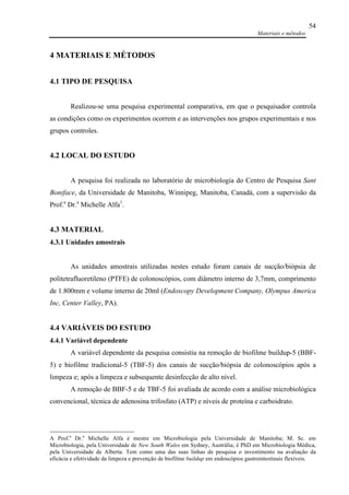Materiais e métodos
54
4 MATERIAIS E MÉTODOS
4.1 TIPO DE PESQUISA
Realizou-se uma pesquisa experimental comparativa, em que o pesquisador controla
as condições como os experimentos ocorrem e as intervenções nos grupos experimentais e nos
grupos controles.
4.2 LOCAL DO ESTUDO
A pesquisa foi realizada no laboratório de microbiologia do Centro de Pesquisa Sant
Boniface, da Universidade de Manitoba, Winnipeg, Manitoba, Canadá, com a supervisão da
Prof.a
Dr.a
Michelle Alfa1
.
4.3 MATERIAL
4.3.1 Unidades amostrais
As unidades amostrais utilizadas nestes estudo foram canais de sucção/biópsia de
politetrafluoretileno (PTFE) de colonoscópios, com diâmetro interno de 3,7mm, comprimento
de 1.800mm e volume interno de 20ml (Endoscopy Development Company, Olympus America
Inc, Center Valley, PA).
4.4 VARIÁVEIS DO ESTUDO
4.4.1 Variável dependente
A variável dependente da pesquisa consistiu na remoção de biofilme buildup-5 (BBF-
5) e biofilme tradicional-5 (TBF-5) dos canais de sucção/biópsia de colonoscópios após a
limpeza e; após a limpeza e subsequente desinfecção de alto nível.
A remoção de BBF-5 e de TBF-5 foi avaliada de acordo com a análise microbiológica
convencional, técnica de adenosina trifosfato (ATP) e níveis de proteína e carboidrato.
A Prof.a
Dr.a
Michelle Alfa é mestre em Microbiologia pela Universidade de Manitoba; M. Sc. em
Microbiologia, pela Universidade de New South Wales em Sydney, Austrália; é PhD em Microbiologia Médica,
pela Universidade de Alberta. Tem como uma das suas linhas de pesquisa o investimento na avaliação da
eficácia e efetividade da limpeza e prevenção de biofilme buildup em endoscópios gastrointestinais flexíveis.
 