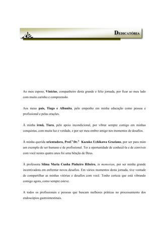 Ao meu esposo, Vinícius, companheiro desta grande e feliz jornada, por ficar ao meu lado
com muito carinho e compreensão.
Aos meus pais, Tiago e Albanita, pelo empenho em minha educação como pessoa e
profissional e pelas orações.
À minha irmã, Tiara, pelo apoio incondicional, por vibrar sempre comigo em minhas
conquistas, com muita luz e verdade, e por ser meu ombro amigo nos momentos de desafios.
À minha querida orientadora, Prof.a
Dr.a
Kazuko Uchikawa Graziano, por ser para mim
um exemplo de ser humano e de profissional. Ter a oportunidade de conhecê-la e de conviver
com você nestes quatro anos foi uma bênção de Deus.
À professora Silma Maria Cunha Pinheiro Ribeiro, in memorian, por ser minha grande
incentivadora em enfrentar novos desafios. Em vários momentos desta jornada, tive vontade
de compartilhar as minhas vitórias e desafios com você. Tenho certeza que está vibrando
comigo agora, como sempre esteve.
A todos os profissionais e pessoas que buscam melhores práticas no processamento dos
endoscópios gastrointestinais.
DEDICATÓRIA
 