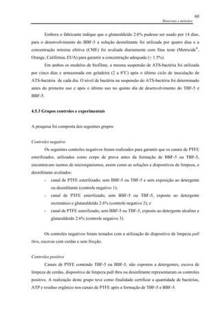 Materiais e métodos
60
Embora o fabricante indique que o glutaraldeído 2.6% pudesse ser usado por 14 dias,
para o desenvolvimento do BBF-5 a solução desinfetante foi utilizada por quatro dias e a
concentração mínima efetiva (CME) foi avaliada diariamente com fitas teste (Metricide®
,
Orange, Califórnia, EUA) para garantir a concentração adequada (> 1.5%).
Em ambos os modelos de biofilme, a mesma suspensão de ATS-bactéria foi utilizada
por cinco dias e armazenada em geladeira (2 a 8o
C) após o último ciclo de inoculação de
ATS-bactéria de cada dia. O nível de bactéria na suspensão do ATS-bactéria foi determinado
antes do primeiro uso e após o último uso no quinto dia de desenvolvimento do TBF-5 e
BBF-5.
4.5.3 Grupos controles e experimentais
A pesquisa foi composta dos seguintes grupos
Controles negativo
Os seguintes controles negativos foram realizados para garantir que os canais de PTFE
esterilizados, utilizados como corpo de prova antes da formação de BBF-5 ou TBF-5,
encontravam isentos de microrganismos, assim como as soluções e dispositivos de limpeza, e
desinfetante avaliados:
- canal de PTFE esterilizado; sem BBF-5 ou TBF-5 e sem exposição ao detergente
ou desinfetante (controle negativo 1);
- canal de PTFE esterilizado; sem BBF-5 ou TBF-5, exposto ao detergente
enzimático e glutaraldeído 2.6% (controle negativo 2); e
- canal de PTFE esterilizado; sem BBF-5 ou TBF-5, exposto ao detergente alcalino e
glutaraldeído 2.6% (controle negativo 3).
Os controles negativos foram testados com a utilização do dispositivo de limpeza pull
thru, escovas com cerdas e sem fricção.
Controles positivo
Canais de PTFE contendo TBF-5 ou BBF-5, não expostos a detergentes, escova de
limpeza de cerdas, dispositivo de limpeza pull thru ou desinfetante representaram os controles
positivo. A realização deste grupo teve como finalidade certificar a quantidade de bactérias,
ATP e resíduo orgânico nos canais de PTFE após a formação de TBF-5 e BBF-5.
 