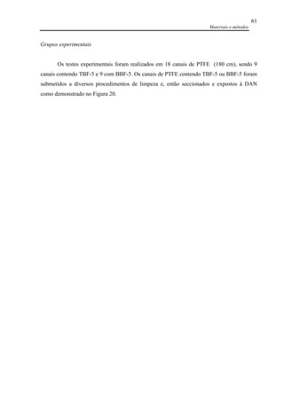 Materiais e métodos
61
Grupos experimentais
Os testes experimentais foram realizados em 18 canais de PTFE (180 cm), sendo 9
canais contendo TBF-5 e 9 com BBF-5. Os canais de PTFE contendo TBF-5 ou BBF-5 foram
submetidos a diversos procedimentos de limpeza e, então seccionados e expostos à DAN
como demonstrado no Figura 20.
 