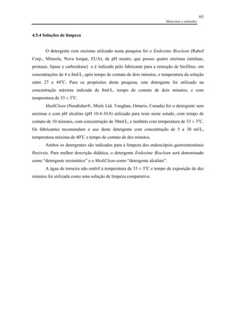 Materiais e métodos
63
4.5.4 Soluções de limpeza
O detergente com enzimas utilizado nesta pesquisa foi o Endozime Bioclean (Ruhof
Corp., Mineola, Nova Iorque, EUA), de pH neutro, que possui quatro enzimas (amilase,
protease, lipase e carboidrase) e é indicado pelo fabricante para a remoção de biofilme, em
concentrações de 4 a 8ml/L, após tempo de contato de dois minutos, e temperatura da solução
entre 27 e 44o
C. Para os propósitos desta pesquisa, este detergente foi utilizado na
concentração máxima indicada de 8ml/L, tempo de contato de dois minutos, e com
temperatura de 33 ± 3o
C.
MediClean (Neodisher®, Miele Ltd, Vaughan, Ontario, Canada) foi o detergente sem
enzimas e com pH alcalino (pH 10.4-10.8) utilizado para teste neste estudo, com tempo de
contato de 10 minutos, com concentração de 30ml/L, e também com temperatura de 33 ± 3o
C.
Os fabricantes recomendam o uso deste detergente com concentração de 5 a 30 ml/L,
temperatura máxima de 40o
C e tempo de contato de dez minutos.
Ambos os detergentes são indicados para a limpeza dos endoscópios gastrointestinais
flexíveis. Para melhor descrição didática, o detergente Endozime Bioclean será denominado
como “detergente enzimático” e o MediClean como “detergente alcalino”.
A água de torneira não estéril à temperatura de 33 ± 3o
C e tempo de exposição de dez
minutos foi utilizada como uma solução de limpeza comparativa.
 