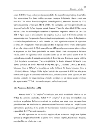 Materiais e métodos
65
canais de PTFE. Cinco centímetros das extremidades dos canais foram cortados e descartados.
Dois segmentos de 5cm foram obtidos, um para a contagem de bactérias viáveis e outro para
teste de ATP e análise de resíduo orgânico (controle positivo). O restante do canal de PTFE
(aproximadamente 150cm) com TBF-5 e BBF-5 foi submetido a diversos procedimentos de
limpeza (Quadro 2). Após a limpeza, metade do canal (75cm) foi submetido à DAN e a outra
metade (75cm) foi analisada para determinar o impacto da limpeza na remoção de TBF-5 ou
BBF-5. Após todos os procedimentos de limpeza e DAN, o canal de PTFE foi cortado em
segmentos de 5cm. Os segmentos foram colocados separadamente em placas de Petri estéreis
e cortados longitudinalmente, e então cortados em cinco segmentos menores (10 segmentos
no total). Os 10 segmentos foram colocados em 5ml de água de osmose reversa estéril dentro
de um tubo cônico estéril de 50ml para análise de ATP, proteína e carboidrato (cinco réplicas
de segmentos de 5cm foram processadas da mesma forma). Para a contagem de bactérias
viáveis, outros 10 segmentos foram colocados dentro de um tubo cônico estéril de 50 ml
contendo uma solução de extração consistindo de 2,5ml de água de osmose reversa estéril e
2,5ml da solução neutralizante (Tween 80 (SIGMA, St. Louis, Missouri, EUA) 6% (v/v),
lecitina (SIGMA, St. Louis, Missouri, EUA) 0,6% (p/v), L-histidina (SIGMA, St. Louis,
Missouri, EUA) a 0,2% (p/v), tiossulfato de sódio (SIGMA, St. Louis, Missouri, EUA) a
1,0% (p/v) (Pineau; Philippe, 2013). Após a imersão dos segmentos de PTFE na solução de
neutralizante e água de osmose reversa esterilizada, os tubos cônicos foram agitados por dois
minutos, sonicados por cinco minutos e colocados no vórtex por um minuto (as cinco réplicas
dos segmentos de PTFE de cinco cm foram processados desta forma).
4.6.2 Adenosina Trifosfato (ATP)
O teste Ruhof ATP Complete®
foi utilizado para medir as unidades relativas de luz
(URL) das amostras analisadas. Ruhof ATP Complete®
é um teste recomendado para
monitorar a qualidade da limpeza realizada em produtos para saúde como os endoscópios
gastrointestinais. Os resultados são apresentados em Unidades Relativas de Luz (RLU) que
representam a quantidade de luz gerada, por meio da reação luciferina/luciferase, proporcional
à quantidade de ATP presente na amostra.
O ATP representa um nucleotídeo responsável por armazenar energia nas ligações
químicas e está presente em todas as células vivas animais, vegetais, bacterianas e fúngicas,
como também em células não vivas.
 