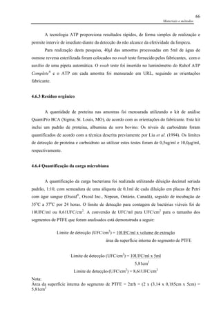 Materiais e métodos
66
A tecnologia ATP proporciona resultados rápidos, de forma simples de realização e
permite intervir de imediato diante da detecção do não alcance da efetividade da limpeza.
Para realização desta pesquisa, 40µl das amostras processadas em 5ml de água de
osmose reversa esterilizada foram colocados no swab teste fornecido pelos fabricantes, com o
auxílio de uma pipeta automática. O swab teste foi inserido no luminômetro do Ruhof ATP
Complete®
e o ATP em cada amostra foi mensurado em URL, seguindo as orientações
fabricante.
4.6.3 Resíduo orgânico
A quantidade de proteína nas amostras foi mensurada utilizando o kit de análise
QuantiPro BCA (Sigma, St. Louis, MO), de acordo com as orientações do fabricante. Este kit
inclui um padrão de proteína, albumina de soro bovino. Os níveis de carboidrato foram
quantificados de acordo com a técnica descrita previamente por Liu et al. (1994). Os limites
de detecção de proteína e carboidrato ao utilizar estes testes foram de 0,5ug/ml e 10,0µg/ml,
respectivamente.
4.6.4 Quantificação da carga microbiana
A quantificação da carga bacteriana foi realizada utilizando diluição decimal seriada
padrão, 1:10, com semeadura de uma alíquota de 0,1ml de cada diluição em placas de Petri
com ágar sangue (Oxoid®
, Oxoid Inc., Nepean, Ontário, Canadá), seguido de incubação de
35o
C a 37o
C por 24 horas. O limite de detecção para contagem de bactérias viáveis foi de
10UFC/ml ou 8,61UFC/cm2
. A conversão de UFC/ml para UFC/cm2
para o tamanho dos
segmentos de PTFE que foram analisados está demonstrada a seguir:
Limite de detecção (UFC/cm2
) = 10UFC/ml x volume de extração
área da superfície interna do segmento de PTFE
Limite de detecção (UFC/cm2
) = 10UFC/ml x 5ml
5,81cm2
Limite de detecção (UFC/cm2
) = 8,61UFC/cm2
Nota:
Área da superfície interna do segmento de PTFE = 2πrh = (2 x (3,14 x 0,185cm x 5cm) =
5,81cm2
 