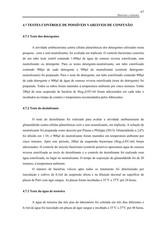 Materiais e métodos
67
4.7 TESTES CONTROLE DE POSSÍVEIS VARIÁVEIS DE CONFUSÃO
4.7.1 Teste dos detergentes
A atividade antibacteriana contra células planctônicas dos detergentes utilizados nesta
pesquisa , com e sem neutralizante, foi avaliada em triplicata. O controle bacteriano consistiu
de um tubo teste estéril contendo 1.800µl de água de osmose reversa esterilizada, sem
neutralizante ou detergente. Para os testes detergente-neutralizante, um tubo esterilizado
contendo 900µl de cada detergente e 900µl do neutralizante (controle detergente-
neutralizante) foi preparado. Para o teste do detergente, um tubo esterilizado contendo 900µl
de cada detergente e 900µl de água de osmose reversa esterilizada (teste do detergente) foi
preparado. Todos os tubos foram mantidos à temperatura ambiente por cinco minutos. Então
200µl de uma suspensão de bactéria de 4log10UFC/ml foram adicionados em cada tubo e
incubados no tempo de contato e temperatura recomendados pelos fabricantes.
4.7.2 Teste do desinfetante
O teste do desinfetante foi realizado para avaliar a atividade antibacteriana do
glutaraldeído contra células planctônicas com e sem neutralizante, em triplicata. A solução de
neutralizante foi preparada como descrito por Pineau e Philippe (2013). Glutaraldeído a 2,6%
foi diluído em 1:10, e 900µl do neutralizante foram mantidos em temperatura ambiente por
cinco minutos. Após este período, 200µl da suspensão bacteriana (4log10UFC/ml) foram
adicionados. O controle do inóculo bacteriano (controle positivo) apresentou água de osmose
reversa esterilizada ao invés do desinfetante e o controle do desinfetante foi realizado com
água esterilizada, no lugar no neutralizante. O tempo de exposição do glutaraldeído foi de 20
minutos, à temperatura ambiente.
O número de bactérias viáveis após todos os tratamento foi determinado por
inoculação e cultivo de 0,1ml da suspensão direta e na diluição decimal na superfície de
placas de Petri com ágar sangue. As placas foram incubadas a 35 o
C a 37o
C por 24 horas.
4.7.3 Teste da água de torneira
A água de torneira das três pias do laboratório foi coletada em três dias diferentes e
0,1ml da água foi inoculado em placas de ágar sangue e incubado a 35 o
C a 37o
C por 48 horas,
 