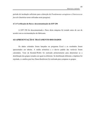 Materiais e métodos
68
período de incubação suficiente para a detecção de Pseudomonas aeruginosa e Enterococcus
faecalis (bactérias testes utilizadas neste pesquisa).
4.7.4 Verificação do fluxo e descontaminação da EFP 250
A EFP 250 foi descontaminada e fluxo desta máquina foi testado antes do uso de
acordo com as recomendações do fabricante.
4.8 APRESENTAÇÃO E TRATAMENTO DOS DADOS
Os dados coletados foram lançados no programa Excel e os resultados foram
apresentados em tabelas. A média aritmética e o desvio padrão das variáveis foram
calculados. Teste de Kruskal-Wallis foi realizado primeiramente para determinar se a
distribuição dos grupos testados era igual ou diferente. Se distribuição diferente, a hipótese foi
rejeitada, e a análise post hoc Dunn-Bonferroni foi realizada para comparar os grupos.
 
