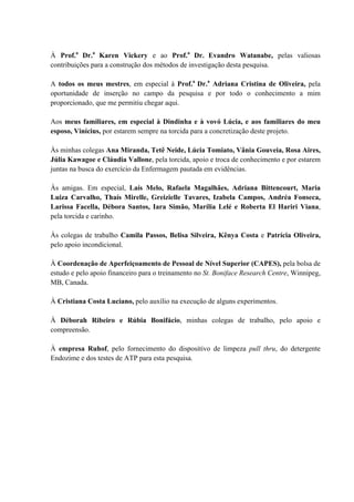 À Prof.a
Dr.a
Karen Vickery e ao Prof.a
Dr. Evandro Watanabe, pelas valiosas
contribuições para a construção dos métodos de investigação desta pesquisa.
A todos os meus mestres, em especial à Prof.a
Dr.a
Adriana Cristina de Oliveira, pela
oportunidade de inserção no campo da pesquisa e por todo o conhecimento a mim
proporcionado, que me permitiu chegar aqui.
Aos meus familiares, em especial à Dindinha e à vovó Lúcia, e aos familiares do meu
esposo, Vinícius, por estarem sempre na torcida para a concretização deste projeto.
Às minhas colegas Ana Miranda, Tetê Neide, Lúcia Tomiato, Vânia Gouveia, Rosa Aires,
Júlia Kawagoe e Cláudia Vallone, pela torcida, apoio e troca de conhecimento e por estarem
juntas na busca do exercício da Enfermagem pautada em evidências.
Às amigas. Em especial, Laís Melo, Rafaela Magalhães, Adriana Bittencourt, Maria
Luiza Carvalho, Thaís Mirelle, Greizielle Tavares, Izabela Campos, Andréa Fonseca,
Larissa Facella, Débora Santos, Iara Simão, Marília Lelé e Roberta El Hariri Viana,
pela torcida e carinho.
Às colegas de trabalho Camila Passos, Belisa Silveira, Kênya Costa e Patrícia Oliveira,
pelo apoio incondicional.
À Coordenação de Aperfeiçoamento de Pessoal de Nível Superior (CAPES), pela bolsa de
estudo e pelo apoio financeiro para o treinamento no St. Boniface Research Centre, Winnipeg,
MB, Canada.
À Cristiana Costa Luciano, pelo auxílio na execução de alguns experimentos.
À Déborah Ribeiro e Rúbia Bonifácio, minhas colegas de trabalho, pelo apoio e
compreensão.
À empresa Ruhof, pelo fornecimento do dispositivo de limpeza pull thru, do detergente
Endozime e dos testes de ATP para esta pesquisa.
 