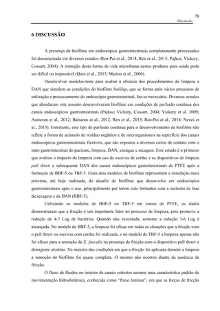 Discussão
78
6 DISCUSSÃO
A presença de biofilme em endoscópios gastrointestinais completamente processados
foi documentada em diversos estudos (Ren-Pei et al., 2014; Ren et al., 2013; Pajkos, Vickery,
Cossart, 2004). A remoção desta forma de vida microbiana nestes produtos para saúde pode
ser difícil ou impossível (Quiu et al., 2015; Marion et al., 2006).
Desenvolver modelos-teste para avaliar a eficácia dos procedimentos de limpeza e
DAN que simulem as condições do biofilme buildup, que se forma após vários processos de
utilização e processamento do endoscópio gastrointestinal, faz-se necessário. Diversos estudos
que abordaram este assunto desenvolveram biofilme em condições de perfusão contínua dos
canais endoscópicos gastrointestinais (Pajkos; Vickery, Cossart, 2004; Vickery et al. 2009;
Aumeran et al., 2012; Balsamo et al., 2012; Ren et al., 2013; Ren-Pei et al., 2014; Neves et
al., 2015). Entretanto, este tipo de perfusão contínua para o desenvolvimento de biofilme não
reflete a forma de acúmulo de resíduo orgânico e de microrganismos na superfície dos canais
endoscópicos gastrointestinais flexíveis, que são expostos a diversos ciclos de contato com o
trato gastrointestinal do paciente, limpeza, DAN, enxágue e secagem. Este estudo é o primeiro
que avaliou o impacto da limpeza com uso de escovas de cerdas e os dispositivos de limpeza
pull thru® e subsequente DAN dos canais endoscópicos gastrointestinais de PTFE após a
formação de BBF-5 ou TBF-5. Estes dois modelos de biofilme representam a simulação mais
próxima, até hoje realizada, do desafio de biofilme que desenvolve em endoscópios
gastrointestinais após o uso, principalmente por terem sido formados com a inclusão da fase
da secagem e da DAN (BBF-5).
Utilizando os modelos de BBF-5 ou TBF-5 em canais de PTFE, os dados
demonstraram que a fricção é um importante fator no processo de limpeza, pois promove a
redução de 4-7 Log de bactérias. Quando não executada, somente a redução 3-6 Log é
alcançada. No modelo de BBF-5, a limpeza foi eficaz em todas as situações que a fricção com
o pull thru® ou escovas com cerdas foi realizada, e no modelo de TBF-5 a limpeza apenas não
foi eficaz para a remoção de E. faecalis na presença de fricção com o dispositivo pull thru® e
detergente alcalino. Na maioria das condições em que a fricção foi aplicada durante a limpeza
a remoção do biofilme foi quase completa. O mesmo não ocorreu diante da ausência de
fricção.
O fluxo de fluidos no interior de canais estreitos assume uma característica padrão de
movimentação hidrodinâmica, conhecida como “fluxo laminar”, em que as forças de fricção
 