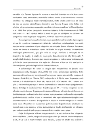 Discussão
79
exercidas pelo fluxo de líquidos são menores na superfície dos tubos em relação ao centro
deles (Mills, 2000). Dessa forma, em sistemas de fluxo laminar há risco mínimo de o biofilme
se soltar, e ele ainda pode desenvolver-se (Costerton, 1995). Estudo desenvolvido em linhas
de água de sistemas odontológicos demonstrou que flushing de água nestas linhas pode
eliminar microrganismos em suspensão, mas não é efetivo na remoção de biofilmes (Santiago
et al., 1994). Isso ajuda a compreender a maior recuperação de bactérias nos canais de PTFE
com BBF-5 e TBF-5 quando apenas o flush de água ou detergente foi utilizado, em
comparação com a fricção com o dispositivo pull thru® ou escovas com cerdas.
A maior permanência de biofilme em canais que não foram friccionados é preocupante
no que diz respeito ao processamento efetivo dos endoscópios gastrointestinais, pois canais
estreitos, como os canais de ar/água, não podem ser escovados durante a limpeza. Isso ocorre
devido aos canais de alimentação e saída do cilindro de ar/água na cabeça de controle do
endoscópio gastrointestinal, que, por causa do design, impedem a introdução de um
dispositivo de fricção e à junção dos canais antes da ponta distal do tubo de inserção. A
complexidade do design demonstra que, mesmo se uma escova pudesse entrar neste canal, ela
poderia não passar corretamente pela região do cilindro de ar/água ou pelo local onde os
canais se juntam, próximo da parte distal do tubo de inserção.
A contaminação dos canais de ar/água após procedimentos no paciente estão
documentados (Alfa, DeGagne, Olson, 2010), bem como a contaminação persistente destes
canais na prática clínica, por exemplo, por P. aeruginosa, mesmo após repetidos processos de
limpeza e DAN (Ribeiro; Oliveira, 2012). A importância da fricção para a limpeza de canais
estreitos já se encontra descrita desde 2001 (Dietze et al., 2001; e Ishino, 2001). Ribeiro et al.
(2013) constataram a presença de poucos equipamentos de uma única marca que permitiam a
fricção deste tipo de canal em serviços de endoscopia em 2011. Todavia, essa prática não era
adotada mesmo dispondo de equipamentos que possibilitavam a fricção durante limpeza. As
justificativas para a não execução desta etapa do processamento era o não conhecimento pelos
profissionais que o canal de ar/água se contaminada após o procedimento endoscópico ou do
desconhecimento da existência de dispositivos de fricção de diâmetro apropriado ao tamanho
deste canal. Desconhece-se endoscópios gastrointestinais disponibilizados atualmente no
mercado que possui canais de ar/água que permitem a fricção, configurando um retrocesso
para o alcance da efetividade do processamento destes produtos para a saúde.
O tipo de dispositivo utilizado para promover fricção nos canais e facilitar a limpeza é
muito importante. Contudo, são poucos estudos publicados que abordam este assunto (Bajolet
et al., 2013). Até o desenvolvimento desta pesquisa, apenas um estudo tinha avaliado a
 
