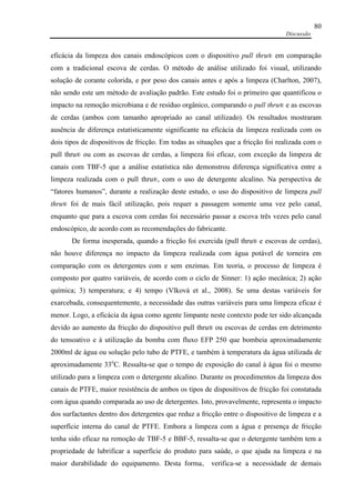 Discussão
80
eficácia da limpeza dos canais endoscópicos com o dispositivo pull thru® em comparação
com a tradicional escova de cerdas. O método de análise utilizado foi visual, utilizando
solução de corante colorida, e por peso dos canais antes e após a limpeza (Charlton, 2007),
não sendo este um método de avaliação padrão. Este estudo foi o primeiro que quantificou o
impacto na remoção microbiana e de resíduo orgânico, comparando o pull thru® e as escovas
de cerdas (ambos com tamanho apropriado ao canal utilizado). Os resultados mostraram
ausência de diferença estatisticamente significante na eficácia da limpeza realizada com os
dois tipos de dispositivos de fricção. Em todas as situações que a fricção foi realizada com o
pull thru® ou com as escovas de cerdas, a limpeza foi eficaz, com exceção da limpeza de
canais com TBF-5 que a análise estatística não demonstrou diferença significativa entre a
limpeza realizada com o pull thru®, com o uso de detergente alcalino. Na perspectiva de
“fatores humanos”, durante a realização deste estudo, o uso do dispositivo de limpeza pull
thru® foi de mais fácil utilização, pois requer a passagem somente uma vez pelo canal,
enquanto que para a escova com cerdas foi necessário passar a escova três vezes pelo canal
endoscópico, de acordo com as recomendações do fabricante.
De forma inesperada, quando a fricção foi exercida (pull thru® e escovas de cerdas),
não houve diferença no impacto da limpeza realizada com água potável de torneira em
comparação com os detergentes com e sem enzimas. Em teoria, o processo de limpeza é
composto por quatro variáveis, de acordo com o ciclo de Sinner: 1) ação mecânica; 2) ação
química; 3) temperatura; e 4) tempo (Vlková et al., 2008). Se uma destas variáveis for
exarcebada, consequentemente, a necessidade das outras variáveis para uma limpeza eficaz é
menor. Logo, a eficácia da água como agente limpante neste contexto pode ter sido alcançada
devido ao aumento da fricção do dispositivo pull thru® ou escovas de cerdas em detrimento
do tensoativo e à utilização da bomba com fluxo EFP 250 que bombeia aproximadamente
2000ml de água ou solução pelo tubo de PTFE, e também à temperatura da água utilizada de
aproximadamente 33o
C. Ressalta-se que o tempo de exposição do canal à água foi o mesmo
utilizado para a limpeza com o detergente alcalino. Durante os procedimentos da limpeza dos
canais de PTFE, maior resistência de ambos os tipos de dispositivos de fricção foi constatada
com água quando comparada ao uso de detergentes. Isto, provavelmente, representa o impacto
dos surfactantes dentro dos detergentes que reduz a fricção entre o dispositivo de limpeza e a
superfície interna do canal de PTFE. Embora a limpeza com a água e presença de fricção
tenha sido eficaz na remoção de TBF-5 e BBF-5, ressalta-se que o detergente também tem a
propriedade de lubrificar a superfície do produto para saúde, o que ajuda na limpeza e na
maior durabilidade do equipamento. Desta forma, verifica-se a necessidade de demais
 