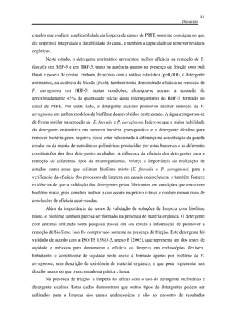 Discussão
81
estudos que avaliem a aplicabilidade da limpeza de canais de PTFE somente com água no que
diz respeito à integridade e durabilidade do canal, e também a capacidade de remover resíduos
orgânicos.
Neste estudo, o detergente enzimático apresentou melhor eficácia na remoção de E.
faecalis em BBF-5 e em TBF-5, tanto na ausência quanto na presença de fricção com pull
thru® e escova de cerdas. Embora, de acordo com a análise estatística (p=0,010), o detergente
enzimático, na ausência de fricção (flush), também tenha demonstrado eficácia na remoção de
P. aeruginosa em BBF-5, nestas condições, alcançou-se apenas a remoção de
aproximadamente 45% da quantidade inicial deste microrganismo do BBF-5 formado no
canal de PTFE. Por outro lado, o detergente alcalino promoveu melhor remoção de P.
aeruginosa em ambos modelos de biofilme desenvolvidos neste estudo. A água comportou-se
de forma similar na remoção de E. faecalis e P. aeruginosa. Infere-se que a maior habilidade
do detergente enzimático em remover bactéria gram-positiva e o detergente alcalino para
remover bactéria gram-negativa possa estar relacionada à diferença na constituição da parede
celular ou da matriz de substâncias poliméricas produzidas por estas bactérias e as diferentes
constituições dos dois detergentes avaliados. A diferença da eficácia dos detergentes para a
remoção de diferentes tipos de microrganismos, reforça a importância de realização de
estudos como estes que utilizam biofilme misto (E. faecalis e P. aeruginosa) para a
verificação da eficácia dos processos de limpeza em canais endoscópicos, e também fornece
evidências de que a validação dos detergentes pelos fabricantes em condições que envolvem
biofilme misto, pois simulará melhor o que ocorre na prática clínica e confere menor risco de
conclusões de eficácia equivocadas.
Além da importância de testes de validação de soluções de limpeza com biofilme
misto, o biofilme também precisa ser formado na presença de matéria orgânica. O detergente
com enzimas utilizado nesta pesquisa possui em seu rótulo a informação de promover a
remoção de biofilme. Isso foi comprovado somente na presença de fricção. Este detergente foi
validado de acordo com a ISO/TS 15883-5, anexo F (2005), que representa um dos testes de
sujidade e métodos para demonstrar a eficácia da limpeza em endoscópios flexíveis.
Entretanto, o constituinte de sujidade neste anexo é formado apenas por biofilme de P.
aeruginosa, sem descrição da existência de material orgânico, o que pode representar um
desafio menor do que o encontrado na prática clínica.
Na presença de fricção, a limpeza foi eficaz com o uso de detergente enzimático e
detergente alcalino. Estes dados demonstram que outros tipos de detergentes podem ser
utilizados para a limpeza dos canais endoscópicos e vão ao encontro de resultados
 