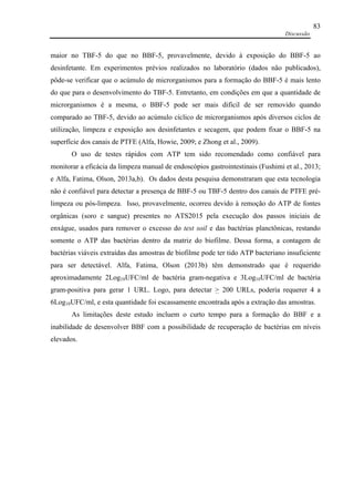Discussão
83
maior no TBF-5 do que no BBF-5, provavelmente, devido à exposição do BBF-5 ao
desinfetante. Em experimentos prévios realizados no laboratório (dados não publicados),
pôde-se verificar que o acúmulo de microrganismos para a formação do BBF-5 é mais lento
do que para o desenvolvimento do TBF-5. Entretanto, em condições em que a quantidade de
microrganismos é a mesma, o BBF-5 pode ser mais difícil de ser removido quando
comparado ao TBF-5, devido ao acúmulo cíclico de microrganismos após diversos ciclos de
utilização, limpeza e exposição aos desinfetantes e secagem, que podem fixar o BBF-5 na
superfície dos canais de PTFE (Alfa, Howie, 2009; e Zhong et al., 2009).
O uso de testes rápidos com ATP tem sido recomendado como confiável para
monitorar a eficácia da limpeza manual de endoscópios gastrointestinais (Fushimi et al., 2013;
e Alfa, Fatima, Olson, 2013a,b). Os dados desta pesquisa demonstraram que esta tecnologia
não é confiável para detectar a presença de BBF-5 ou TBF-5 dentro dos canais de PTFE pré-
limpeza ou pós-limpeza. Isso, provavelmente, ocorreu devido à remoção do ATP de fontes
orgânicas (soro e sangue) presentes no ATS2015 pela execução dos passos iniciais de
enxágue, usados para remover o excesso do test soil e das bactérias planctônicas, restando
somente o ATP das bactérias dentro da matriz do biofilme. Dessa forma, a contagem de
bactérias viáveis extraídas das amostras de biofilme pode ter tido ATP bacteriano insuficiente
para ser detectável. Alfa, Fatima, Olson (2013b) têm demonstrado que é requerido
aproximadamente 2Log10UFC/ml de bactéria gram-negativa e 3Log10UFC/ml de bactéria
gram-positiva para gerar 1 URL. Logo, para detectar > 200 URLs, poderia requerer 4 a
6Log10UFC/ml, e esta quantidade foi escassamente encontrada após a extração das amostras.
As limitações deste estudo incluem o curto tempo para a formação do BBF e a
inabilidade de desenvolver BBF com a possibilidade de recuperação de bactérias em níveis
elevados.
 