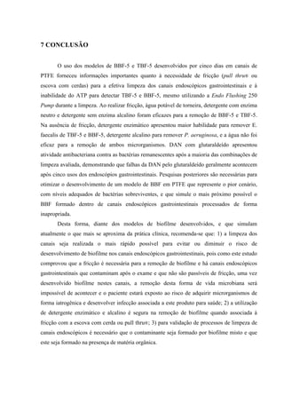 7 CONCLUSÃO
O uso dos modelos de BBF-5 e TBF-5 desenvolvidos por cinco dias em canais de
PTFE forneceu informações importantes quanto à necessidade de fricção (pull thru® ou
escova com cerdas) para a efetiva limpeza dos canais endoscópicos gastrointestinais e à
inabilidade do ATP para detectar TBF-5 e BBF-5, mesmo utilizando a Endo Flushing 250
Pump durante a limpeza. Ao realizar fricção, água potável de torneira, detergente com enzima
neutro e detergente sem enzima alcalino foram eficazes para a remoção de BBF-5 e TBF-5.
Na ausência de fricção, detergente enzimático apresentou maior habilidade para remover E.
faecalis de TBF-5 e BBF-5, detergente alcalino para remover P. aeruginosa, e a água não foi
eficaz para a remoção de ambos microrganismos. DAN com glutaraldeído apresentou
atividade antibacteriana contra as bactérias remanescentes após a maioria das combinações de
limpeza avaliada, demonstrando que falhas da DAN pelo glutaraldeído geralmente acontecem
após cinco usos dos endoscópios gastrointestinais. Pesquisas posteriores são necessárias para
otimizar o desenvolvimento de um modelo de BBF em PTFE que represente o pior cenário,
com níveis adequados de bactérias sobreviventes, e que simule o mais próximo possível o
BBF formado dentro de canais endoscópicos gastrointestinais processados de forma
inapropriada.
Desta forma, diante dos modelos de biofilme desenvolvidos, e que simulam
atualmente o que mais se aproxima da prática clínica, recomenda-se que: 1) a limpeza dos
canais seja realizada o mais rápido possível para evitar ou diminuir o risco de
desenvolvimento de biofilme nos canais endoscópicos gastrointestinais, pois como este estudo
comprovou que a fricção é necessária para a remoção de biofilme e há canais endoscópicos
gastrointestinais que contaminam após o exame e que não são passíveis de fricção, uma vez
desenvolvido biofilme nestes canais, a remoção desta forma de vida microbiana será
impossível de acontecer e o paciente estará exposto ao risco de adquirir microrganismos de
forma iatrogênica e desenvolver infecção associada a este produto para saúde; 2) a utilização
de detergente enzimático e alcalino é segura na remoção de biofilme quando associada à
fricção com a escova com cerda ou pull thru®; 3) para validação de processos de limpeza de
canais endoscópicos é necessário que o contaminante seja formado por biofilme misto e que
este seja formado na presença de matéria orgânica.
 