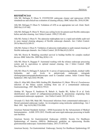 Referências
87
REFERÊNCIAS
Alfa MJ, DeGagne P, Olson N. EVOTECH® endoscope cleaner and reprocessor (ECR)
simulated-use and clinical-use evaluation of cleaning efficacy. BMC Infect Dis. 2010;10:200.
Alfa MJ, DeGagne P, Olson N. Validation of ATS as an appropriate test soil. Zentr. Steril.
2005 Oct;13:87-402.
Alfa MJ, DeGagne P, Olson N. Worst case soiling levels for patient-used flexible endoscopes
before and after cleaning. Am J Infect Control. 1999;27:392-401.
Alfa MJ, Fatima I, Olson N. The adenosine triphosphate test is a rapid and reliable audit tool
to asses manual cleaning adequacy of flexible endoscope channels. Am J Infect Control.
2013a Mar;41(3):249-53.
Alfa MJ, Fatima I, Olson N. Validation of adenosine triphosphate to audit manual cleaning of
flexible endoscope channels. Am J Infect Control. 2013b Mar;41(3):245-8.
Alfa MJ, Howie R. Modeling microbial survival in buildup biofilm for complex medical
devices. BMC Infect Dis. 2009 May;9(56):1-14.
Alfa MJ, Olson N, Degagne P. Automated washing with the reliance endoscope processing
system and its equivalence to optimal manual cleaning. Am J Infect Control. 2006
Nov;34(9):561-70.
Alfa MJ, Olson N, DeGagne P, Jackson M. A survey of reprocessing methods, residual viable
bioburden, and soil levels in patient-ready endoscopic retrograde
choliangiopancreatographyduodenoscopes used in Canadian centres. Infect Control Hosp
Epidemiol. 2002 Apr;23(4):198-206.
Allen JI, Allen MO, Olson MM, Gerding DN, Shanholtzer CJ, Meier PB et al. Pseudomonas
infection of the biliary system resulting from use of a contaminated endoscope.
Gastroenterology. 1987. Mar;92(3):759-63.
Alrabaa SF, Nguyen P, Sanderson R, Baluch A, Sandin RL, Kelker D et al. Early
identification and control of carbapenemase-producing K. pneumoniae originating from
contaminated endoscopic equipment. Am J Infect Control. 2013;41:562-4.
Alvarado CJ, Stolz SM, Maki DG. Nosocomial infections from contaminated endoscopes: a
flawed automated endoscope washer. An investigation using molecular epidemiology. Am J
Med. 1991. Sep 16;91(3B):272S-280S.
American National Standards Institute - ANSI/Association for the Advancement of Medical
Instrumentation – AAMI. ST91:2015. Flexible and semi-rigid endoscope processing in health
care facilities.
American Society for Gastrointestinal Endoscopy (ASGE); Society For Healthcare
Epidemiology of America (SHEA). Multisociety guideline on reprocessing flexible
gastrointestinal endoscopes. Gastrointest Endosc. 2011;73:1075-84.
American Society For Gastrointetinal Endoscopy; Society For Healthcare Epidemiology Of
 