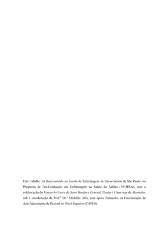 Este trabalho foi desenvolvido na Escola de Enfermagem da Universidade de São Paulo, no
Programa de Pós-Graduação em Enfermagem na Saúde do Adulto (PROESA), com a
colaboração do Research Centre do Saint Boniface General, filiado à University de Manitoba,
sob a coordenação da Prof.a
Dr.a
Michelle Alfa, com apoio financeiro da Coordenação de
Aperfeiçoamento de Pessoal de Nível Superior (CAPES).
 