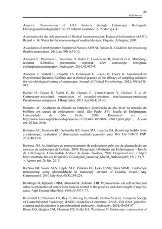 Referências
88
America. Transmission of CRE bacteria through Endoscopic Retrograde
Cholangiopancreatography (ERCP): Interim Guidance. 2015 Mar: p.1-4.
Association for the Advancement of Medical Instrumentation. Technical Information (AAMI)
Report n. 34. Water for the reprocessing of medical devices. Virginia: Arlington; 2007.
Association of periOperative Registered Nurses (AORN), Putnam K. Guideline for processing
flexible endoscopes. 2016Jan;103(1):10-12.
Aumeran C, Poincloux L, Souweine B, Robin F, Laurichesse H, Baud O et al. Multidrug-
resistant Klebsiella pneumoniae outbreak after endoscopic retrograde
cholangiopancreatography. Endoscopy. 2010;42:957-9.
Aumeran C, Thibert E, Chapelle FA, Hennequin C, Lesens O, Traoré O. Assessment on
Experimental Bacterial Biofilms and in clinical practice of the efficacy of sampling solutions
for microbiological testing of endoscopes. Journal of Clinical Microbiology. 2012; 50(3):938-
942.
Bajolet O, Ciocan D, Vallet C, De Champs C, Vernet-Garnier V, Guillard T. et al.
Gastroscopy-associated transmission of extended-spectrum beta-lactamase-producing
Pseudomonas aeruginosa. J Hosp Infect. 2013 Apr;83(4):341-3.
Balsamo AC. Avaliação da eficácia da limpeza e desinfecção de alto nível na remoção do
biofilme em canais de endoscópios [tese]. São Paulo (SP): Escola de Enfermagem,
Universidade de São Paulo; 2009. Disponível em: <
http://www.teses.usp.br/teses/disponiveis/7/7139/tde-14052009-102812/pt-br.php>. Acesso
em: 26 Jun. 2016.
Balsamo AC, Graziano KU, Schneider RP, Junior MA, Lacerda RA. Removing biofilm from
a endoscopic: evaluation of disinfection methods currently used. Rev Esc Enferm USP.
2012;46:91-8.
Barbosa, JM. As interfaces do reprocessamento de endoscópios pelo uso de glutaraldeído em
serviços de endoscopia de Goiânia. 2008. Dissertação (Mestrado em Enfermagem) – Escola
de Enfermagem, Universidade Federal de Goiás, Goiânia, 2008. Disponível em: < http://
http://mestrado.fen.ufg.br/uploads/127/original_Jackeline_Maciel_Barbosa.pdf?1391016175
>. Acesso em: 26 Jun. 2016.
Barbosa JM, Souza ACS, Tipple AFV, Pimenta FC, Leão LSNO, Silva SRMC. Endoscope
reprocessing using glutaraldehyde in endoscopy services of Goiânia, Brazil. Arq.
Gastroenterol. 2010 July-Sept;47(3):219-224.
Bendinger B, Rijnaarts HHM, Altendorf K, Zehnder AJB. Physicochemi- cal cell surface and
adhesive properties of coryneform bacteria related to the presence and chain length of mycolic
acids. Appl Environ Microbiol. 1993;59:3973–77.
Beilenhoff U, Neumann CS, Rey JF, Biering H, BlumR, Cimbro M et al., European Society
of Gastrointestinal Endoscopy (ESGE) Guidelines Committee. ESGE- ESGENA guideline:
cleaning and disinfection in gastrointestinal endoscopy. Endoscopy. 2008;40:939-57.
Birnie GG, Quigley EM, Clements GB, Follet EA, Watkinson G. Endoscopic transmission of
 