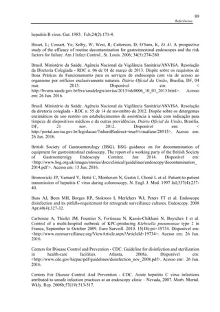 Referências
89
hepatitis B virus. Gut. 1983. Feb;24(2):171-4.
Bisset, L; Cossart, Ye; Selby, W; West, R; Catterson, D; O’hara, K, Et Al. A prospective
study of the efficacy of routine decontamination for gastrointestinal endoscopes and the risk
factors for failure. Am J Infect Control., St. Louis. 2006; 34(5):274-280.
Brasil. Ministério da Saúde. Agência Nacional da Vigilância Sanitária/ANVISA. Resolução
da Diretoria Colegiada - RDC n. 06 de 01 de março de 2013. Dispõe sobre os requisitos de
Boas Práticas de Funcionamento para os serviços de endoscopia com via de acesso ao
organismo por orifícios exclusivamente naturais. Diário Oficial da União, Brasília, DF, 04
mar. 2013. Disponível em: <
http://bvsms.saude.gov.br/bvs/saudelegis/anvisa/2013/rdc0006_10_03_2013.html>. Acesso
em: 26 Jun. 2016.
Brasil. Ministério da Saúde. Agência Nacional da Vigilância Sanitária/ANVISA. Resolução
da diretoria colegiada - RDC n. 55 de 14 de novembro de 2012. Dispõe sobre os detergentes
enzimáticos de uso restrito em estabelecimentos de assistência à saúde com indicação para
limpeza de dispositivos médicos e dá outras providências. Diário Oficial da União, Brasília,
DF, 21 nov. 2012. Disponível em: <
http://portal.anvisa.gov.br/legislacao/?inheritRedirect=true#/visualizar/28915>. Acesso em:
26 Jun. 2016.
British Society of Gastroenterology (BSG). BSG guidance on for decontamination of
equipment for gastrointestinal endoscopy. The report of a working party of the British Society
of Gastroenterolgy Endoscopy Comitee. Jun 2014. Disponível em:
<http://www.bsg.org.uk/images/stories/docs/clinical/guidelines/endoscopy/decontamination_
2014.pdf >. Acesso em: 15 Jun. 2016.
Bronowicki JP, Vernard V, Botté C, Monhoven N, Gastin I, Choné L et al. Patient-to-patient
transmission of hepatitis C virus during colonoscopy. N. Engl. J. Med. 1997 Jul;337(4):237-
40.
Buss AJ, Been MH, Borges RP, Stokroos I, Merlchers WJ, Peters FT et al. Endoscope
disinfection and its pitfalls-requirement for retrograde surveillance cultures. Endoscopy. 2008
Apr;40(4):327-32.
Carbonne A, Thiolet JM, Fournier S, Fortineau N, Kassis-Chikhani N, Boytchev I et al.
Control of a multi-hospital outbreak of KPC-producing Klebsiella pneumoniae type 2 in
France, September to October 2009. Euro Surveill. 2010. 15(48):pii=19734. Disponível em:
<http://www.eurosurveillance.org/ViewArticle.aspx?ArticleId=19734>. Acesso em: 26 Jun.
2016.
Centers for Disease Control and Prevention - CDC. Guideline for disinfection and sterilization
in health-care facilities. Atlanta, 2008a. Disponível em:
<http://www.cdc.gov/hicpac/pdf/guidelines/disinfection_nov_2008.pdf>. Acesso em: 26 Jun.
2016.
Centers For Disease Control And Prevention - CDC. Acute hepatitis C virus infections
attributed to unsafe infection practices at an endoscopy clinic – Nevada, 2007. Morb. Mortal.
Wkly. Rep. 2008b;57(19):513-517.
 