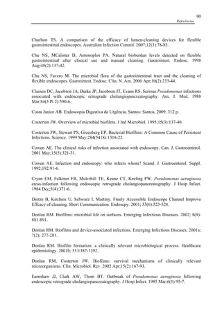 Referências
90
Charlton TS. A comparison of the efficacy of lumen-cleaning devices for flexible
gastrointestinal endoscopes. Australian Infection Control. 2007;12(3):78-83.
Chu NS, MCalister D, Antonoplos PA. Natural bioburden levels detected on flexible
gastrointestinal after clinical use and manual cleaning. Gastrointest. Endosc. 1998
Aug;48(2):137-42.
Chu NS, Favero M. The microbial flora of the gastrointestinal tract and the cleaning of
flexible endoscopes. Gastrointest. Endosc. Clin. N. Am. 2000 Apr;10(2):233-44.
Classen DC, Jacobson JA, Burke JP, Jacobson JT, Evans RS. Serious Pseudomonas infections
associated with endoscopic retrograde cholangiopancreatography. Am. J. Med. 1988
Mar;84(3 Pt 2):590-6.
Costa Junior AB. Endoscopia Digestiva de Urgência. Santos: Santos, 2009. 312 p.
Costerton JW. Overview of microbial biofilms. J Ind Microbiol. 1995;15(3):137-40.
Costerton JW, Stewart PS, Greenberg EP. Bacterial Biofilms: A Common Cause of Persistent
Infections. Science. 1999 May;284(5418):1318-22.
Cowen AE. The clinical risks of infection associated with endoscopy. Can. J. Gastroenterol.
2001 May;15(5):321-31.
Cowen AE. Infection and endoscopy: who infects whom? Scand. J. Gastroenterol. Suppl.
1992;192:91-6.
Cryan EM, Falkiner FR, Mulvihill TE, Keane CT, Keeling PW. Pseudomonas aeruginosa
cross-infection following endoscopic retrograde cholangiopancreatography. J Hosp Infect.
1984 Dec;5(4):371-6.
Dietze B, Kircheis U, Schwarz I, Martiny. Freely Accessible Endoscope Channel Improve
Effcacy of cleaning. Short Communication. Endoscpy. 2001; 33(6):523-528.
Donlan RM. Biofilms: microbial life on surfaces. Emerging Infectious Diseases. 2002; 8(9):
881-891.
Donlan RM. Biofilms and device-associated infections. Emerging Infectious Diseases. 2001a;
7(2): 277-281.
Donlan RM. Biofilm formation: a clinically relevant microbiological process. Healthcare
epidemiology. 2001b; 33:1387-1392.
Donlan RM, Costerton JW. Biofilms: survival mechanisms of clinically relevant
microorganisms. Clin. Microbiol. Rev. 2002 Apr;15(2):167-93.
Earnshaw JJ, Clark AW, Thom BT. Outbreak of Pseudomonas aeruginosa following
endoscopic retrograde cholangiopancreatography. J Hosp Infect. 1985 Mar;6(1):95-7.
 