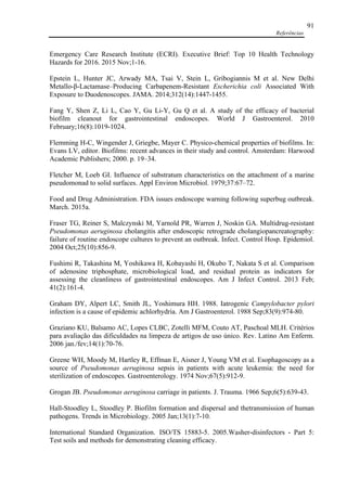 Referências
91
Emergency Care Research Institute (ECRI). Executive Brief: Top 10 Health Technology
Hazards for 2016. 2015 Nov;1-16.
Epstein L, Hunter JC, Arwady MA, Tsai V, Stein L, Gribogiannis M et al. New Delhi
Metallo-β-Lactamase–Producing Carbapenem-Resistant Escherichia coli Associated With
Exposure to Duodenoscopes. JAMA. 2014;312(14):1447-1455.
Fang Y, Shen Z, Li L, Cao Y, Gu Li-Y, Gu Q et al. A study of the efficacy of bacterial
biofilm cleanout for gastrointestinal endoscopes. World J Gastroenterol. 2010
February;16(8):1019-1024.
Flemming H-C, Wingender J, Griegbe, Mayer C. Physico-chemical properties of biofilms. In:
Evans LV, editor. Biofilms: recent advances in their study and control. Amsterdam: Harwood
Academic Publishers; 2000. p. 19–34.
Fletcher M, Loeb GI. Influence of substratum characteristics on the attachment of a marine
pseudomonad to solid surfaces. Appl Environ Microbiol. 1979;37:67–72.
Food and Drug Administration. FDA issues endoscope warning following superbug outbreak.
March. 2015a.
Fraser TG, Reiner S, Malczynski M, Yarnold PR, Warren J, Noskin GA. Multidrug-resistant
Pseudomonas aeruginosa cholangitis after endoscopic retrograde cholangiopancreatography:
failure of routine endoscope cultures to prevent an outbreak. Infect. Control Hosp. Epidemiol.
2004 Oct;25(10):856-9.
Fushimi R, Takashina M, Yoshikawa H, Kobayashi H, Okubo T, Nakata S et al. Comparison
of adenosine triphosphate, microbiological load, and residual protein as indicators for
assessing the cleanliness of gastrointestinal endoscopes. Am J Infect Control. 2013 Feb;
41(2):161-4.
Graham DY, Alpert LC, Smith JL, Yoshimura HH. 1988. Iatrogenic Campylobacter pylori
infection is a cause of epidemic achlorhydria. Am J Gastroenterol. 1988 Sep;83(9):974-80.
Graziano KU, Balsamo AC, Lopes CLBC, Zotelli MFM, Couto AT, Paschoal MLH. Critérios
para avaliação das dificuldades na limpeza de artigos de uso único. Rev. Latino Am Enferm.
2006 jan./fev;14(1):70-76.
Greene WH, Moody M, Hartley R, Effman E, Aisner J, Young VM et al. Esophagoscopy as a
source of Pseudomonas aeruginosa sepsis in patients with acute leukemia: the need for
sterilization of endoscopes. Gastroenterology. 1974 Nov;67(5):912-9.
Grogan JB. Pseudomonas aeruginosa carriage in patients. J. Trauma. 1966 Sep;6(5):639-43.
Hall-Stoodley L, Stoodley P. Biofilm formation and dispersal and thetransmission of human
pathogens. Trends in Microbiology. 2005 Jan;13(1):7-10.
International Standard Organization. ISO/TS 15883-5. 2005.Washer-disinfectors - Part 5:
Test soils and methods for demonstrating cleaning efficacy.
 