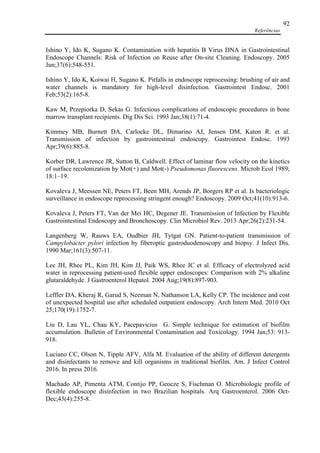 Referências
92
Ishino Y, Ido K, Sugano K. Contamination with hepatitis B Virus DNA in Gastrointestinal
Endoscope Channels: Risk of Infection on Reuse after On-site Cleaning. Endoscopy. 2005
Jun;37(6):548-551.
Ishino Y, Ido K, Koiwai H, Sugano K. Pitfalls in endoscope reprocessing: brushing of air and
water channels is mandatory for high-level disinfection. Gastrointest Endosc. 2001
Feb;53(2):165-8.
Kaw M, Przepiorka D, Sekas G. Infectious complications of endoscopic procedures in bone
marrow transplant recipients. Dig Dis Sci. 1993 Jan;38(1):71-4.
Kimmey MB, Burnett DA, Carlocke DL, Dimarino AJ, Jensen DM, Katon R. et al.
Transmission of infection by gastrointestinal endoscopy. Gastrointest Endosc. 1993
Apr;39(6):885-8.
Korber DR, Lawrence JR, Sutton B, Caldwell. Effect of laminar flow velocity on the kinetics
of surface recolonization by Mot(+) and Mot(-) Pseudomonas fluorescens. Microb Ecol 1989;
18:1–19.
Kovaleva J, Meessen NE, Peters FT, Been MH, Arends JP, Borgers RP et al. Is bacteriologic
surveillance in endoscope reprocessing stringent enough? Endoscopy. 2009 Oct;41(10):913-6.
Kovaleva J, Peters FT, Van der Mei HC, Degener JE. Transmission of Infection by Flexible
Gastrointestinal Endoscopy and Bronchoscopy. Clin Microbiol Rev. 2013 Apr;26(2):231-54.
Langenberg W, Rauws EA, Oudbier JH, Tytgat GN. Patient-to-patient transmission of
Campylobacter pylori infection by fiberoptic gastroduodenoscopy and biopsy. J Infect Dis.
1990 Mar;161(3):507-11.
Lee JH, Rhee PL, Kim JH, Kim JJ, Paik WS, Rhee JC et al. Efficacy of electrolyzed acid
water in reprocessing patient-used flexible upper endoscopes: Comparison with 2% alkaline
glutaraldehyde. J Gastroenterol Hepatol. 2004 Aug;19(8):897-903.
Leffler DA, Kheraj R, Garud S, Neeman N, Nathanson LA, Kelly CP. The incidence and cost
of unexpected hospital use after scheduled outpatient endoscopy. Arch Intern Med. 2010 Oct
25;170(19):1752-7.
Liu D, Lau YL, Chau KY, Pacepavicius G. Simple technique for estimation of biofilm
accumulation. Bulletin of Environmental Contamination and Toxicology. 1994 Jan;53: 913-
918.
Luciano CC, Olson N, Tipple AFV, Alfa M. Evaluation of the ability of different detergents
and disinfectants to remove and kill organisms in traditional biofilm. Am. J Infect Control
2016. In press 2016.
Machado AP, Pimenta ATM, Contijo PP, Geocze S, Fischman O. Microbiologic profile of
flexible endoscope disinfection in two Brazilian hospitals. Arq Gastroenterol. 2006 Oct-
Dec;43(4):255-8.
 