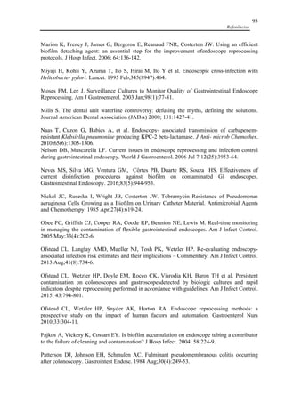 Referências
93
Marion K, Freney J, James G, Bergeron E, Reanaud FNR, Costerton JW. Using an efficient
biofilm detaching agent: an essential step for the improvement ofendoscope reprocessing
protocols. J Hosp Infect. 2006; 64:136-142.
Miyaji H, Kohli Y, Azuma T, Ito S, Hirai M, Ito Y et al. Endoscopic cross-infection with
Helicobacter pylori. Lancet. 1995 Feb;345(8947):464.
Moses FM, Lee J. Surveillance Cultures to Monitor Quality of Gastrointestinal Endoscope
Reprocessing. Am J Gastroenterol. 2003 Jan;98(1):77-81.
Mills S. The dental unit waterline controversy: defusing the myths, defining the solutions.
Journal American Dental Association (JADA) 2000; 131:1427-41.
Naas T, Cuzon G, Babics A, et al. Endoscopy- associated transmission of carbapenem-
resistant Klebsiella pneumoniae producing KPC-2 beta-lactamase. J Anti- microb Chemother.
2010;65(6):1305-1306.
Nelson DB, Muscarella LF. Current issues in endoscope reprocessing and infection control
during gastrointestinal endoscopy. World J Gastroenterol. 2006 Jul 7;12(25):3953-64.
Neves MS, Silva MG, Ventura GM, Côrtes PB, Duarte RS, Souza HS. Effectiveness of
current disinfection procedures against biofilm on contaminated GI endoscopes.
Gastrointestinal Endoscopy. 2016;83(5):944-953.
Nickel JC, Ruseska I, Wright JB, Costerton JW. Tobramycin Resistance of Pseudomonas
aeruginosa Cells Growing as a Biofilm on Urinary Catheter Material. Antimicrobial Agents
and Chemotherapy. 1985 Apr;27(4):619-24.
Obee PC, Griffith CJ, Cooper RA, Coode RP, Bennion NE, Lewis M. Real-time monitoring
in managing the contamination of flexible gastrointestinal endoscopes. Am J Infect Control.
2005 May;33(4):202-6.
Ofstead CL, Langlay AMD, Mueller NJ, Tosh PK, Wetzler HP. Re-evaluating endoscopy-
associated infection risk estimates and their implications – Commentary. Am J Infect Control.
2013 Aug;41(8):734-6.
Ofstead CL, Wetzler HP, Doyle EM, Rocco CK, Visrodia KH, Baron TH et al. Persistent
contamination on colonoscopes and gastroscopesdetected by biologic cultures and rapid
indicators despite reprocessing performed in accordance with guidelines. Am J Infect Control.
2015; 43:794-801.
Ofstead CL, Wetzler HP, Snyder AK, Horton RA. Endoscope reprocessing methods: a
prospective study on the impact of human factors and automation. Gastroenterol Nurs
2010;33:304-11.
Pajkos A, Vickery K, Cossart EY. Is biofilm accumulation on endoscope tubing a contributor
to the failure of cleaning and contamination? J Hosp Infect. 2004; 58:224-9.
Patterson DJ, Johnson EH, Schmulen AC. Fulminant pseudomembranous colitis occurring
after colonoscopy. Gastrointest Endosc. 1984 Aug;30(4):249-53.
 