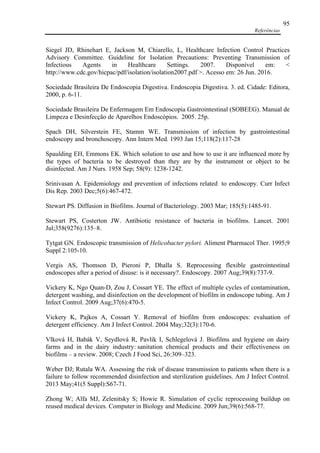 Referências
95
Siegel JD, Rhinehart E, Jackson M, Chiarello, L, Healthcare Infection Control Practices
Advisory Committee. Guideline for Isolation Precautions: Preventing Transmission of
Infectious Agents in Healthcare Settings. 2007. Disponível em: <
http://www.cdc.gov/hicpac/pdf/isolation/isolation2007.pdf >. Acesso em: 26 Jun. 2016.
Sociedade Brasileira De Endoscopia Digestiva. Endoscopia Digestiva. 3. ed. Cidade: Editora,
2000, p. 6-11.
Sociedade Brasileira De Enfermagem Em Endoscopia Gastrointestinal (SOBEEG). Manual de
Limpeza e Desinfecção de Aparelhos Endoscópios. 2005. 25p.
Spach DH, Silverstein FE, Stamm WE. Transmission of infection by gastrointestinal
endoscopy and bronchoscopy. Ann Intern Med. 1993 Jan 15;118(2):117-28
Spaulding EH, Emmons EK. Which solution to use and how to use it are influenced more by
the types of bacteria to be destroyed than they are by the instrument or object to be
disinfected. Am J Nurs. 1958 Sep; 58(9): 1238-1242.
Srinivasan A. Epidemiology and prevention of infections related to endoscopy. Curr Infect
Dis Rep. 2003 Dec;5(6):467-472.
Stewart PS. Diffusion in Biofilms. Journal of Bacteriology. 2003 Mar; 185(5):1485-91.
Stewart PS, Costerton JW. Antibiotic resistance of bacteria in biofilms. Lancet. 2001
Jul;358(9276):135–8.
Tytgat GN. Endoscopic transmission of Helicobacter pylori. Aliment Pharmacol Ther. 1995;9
Suppl 2:105-10.
Vergis AS, Thomson D, Pieroni P, Dhalla S. Reprocessing flexible gastrointestinal
endoscopes after a period of disuse: is it necessary?. Endoscopy. 2007 Aug;39(8):737-9.
Vickery K, Ngo Quan-D, Zou J, Cossart YE. The effect of multiple cycles of contamination,
detergent washing, and disinfection on the development of biofilm in endoscope tubing. Am J
Infect Control. 2009 Aug;37(6):470-5.
Vickery K, Pajkos A, Cossart Y. Removal of biofilm from endoscopes: evaluation of
detergent efficiency. Am J Infect Control. 2004 May;32(3):170-6.
Vlková H, Babák V, Seydlová R, Pavlík I, Schlegelová J. Biofilms and hygiene on dairy
farms and in the dairy industry: sanitation chemical products and their effectiveness on
biofilms – a review. 2008; Czech J Food Sci, 26:309–323.
Weber DJ; Rutala WA. Assessing the risk of disease transmission to patients when there is a
failure to follow recommended disinfection and sterilization guidelines. Am J Infect Control.
2013 May;41(5 Suppl):S67-71.
Zhong W; Alfa MJ, Zelenitsky S; Howie R. Simulation of cyclic reprocessing buildup on
reused medical devices. Computer in Biology and Medicine. 2009 Jun;39(6):568-77.
 