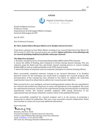 Anexo
97
ANEXO
	
  
Kazuko	
  Uchikawa	
  Graziano	
  	
  
Professora	
  Titular	
  	
  
Departamento	
  de	
  Enfermagem	
  Médico-­‐Cirúrgica	
  	
  
Escola	
  de	
  Enfermagem	
  da	
  USP	
  	
  
July	
  20,	
  2015	
  	
  
Dear	
  Professora	
  Graziano,	
  	
  
Re:	
  Ph.D.	
  student	
  Maíra	
  Marques	
  Ribeiro	
  at	
  St.	
  Boniface	
  Research	
  Centre	
  	
  
It	
  has	
  been	
  a	
  pleasure	
  to	
  have	
  Maíra	
  Ribeiro	
  working	
  in	
  my	
  research	
  laboratory	
  from	
  March	
  18,	
  
2015	
  to	
  July	
  21,	
  2015.	
  Her	
  research	
  project	
  was	
  entitled:	
  Impact	
  of	
  friction	
  versus	
  flushing	
  only	
  
on	
  removal	
  of	
  buildup	
  biofilm	
  from	
  flexible	
  endoscope	
  channels.	
  	
  
The	
  Objectives	
  included:	
  
1.	
  Develop	
  a	
  standard	
  process	
  of	
  forming	
  buildup	
  biofilm	
  (BBF)	
  within	
  PTFE	
  channels.	
  	
  
2.	
   Assess	
   the	
   ability	
   of	
   flushing	
   alone	
   compared	
   to	
   friction	
   during	
   channel	
   cleaning.	
   This	
   was	
  
achieved	
   using	
   the	
   Ruhof	
   pull	
   thru	
   and	
   bristle	
   channel	
   cleaning	
   devices	
   to	
   remove	
   buildup	
  
biofilm	
  (BBF)	
  as	
  well	
  as	
  traditional	
  biofilm	
  in	
  the	
  PTFE	
  channel	
  model.	
  	
  
3.	
  Assess	
  the	
  impact	
  of	
  enzymatic	
  and	
  non-­‐enzymatic	
  detergents	
  on	
  channel	
  cleaning	
  efficacy.	
  	
  
Maira	
   successfully	
   completed	
   extensive	
   training	
   in	
   my	
   research	
   laboratory	
   at	
   St.	
   Boniface	
  
Research	
   Centre	
   for	
   the	
   techniques	
   she	
   would	
   need	
   to	
   complete	
   her	
   research	
   program	
   (the	
  
documentation	
   of	
   this	
   training	
   has	
   been	
   attached	
   to	
   this	
   letter).	
   In	
   addition	
   she	
   undertook	
  
experimental	
  research	
  to	
  obtain	
  data	
  to	
  address	
  her	
  research	
  project	
  objectives.	
  	
  
Maira	
  proved	
  to	
  be	
  a	
  very	
  intelligent,	
  and	
  hard	
  working	
  graduate	
  student.	
  She	
  was	
  committed	
  to	
  
her	
  research	
  and	
  worked	
  very	
  long	
  hours	
  to	
  ensure	
  all	
  experiments	
  were	
  completed.	
  She	
  wrote	
  
her	
  experimental	
  protocols,	
  carried	
  out	
  the	
  experimental	
  testing	
  and	
  meticulously	
  recorded	
  her	
  
experimental	
   results.	
   She	
   showed	
   excellent	
   analytical	
   skills	
   during	
   discussion	
   of	
   her	
  
experimental	
  data	
  and	
  always	
  related	
  her	
  results	
  to	
  those	
  in	
  the	
  published	
  literature.	
  	
  
Maira	
   successfully	
   completed	
   her	
   research	
   program	
   and	
   is	
   in	
   the	
   process	
   of	
   preparing	
   a	
  
manuscript	
  to	
  submit	
  for	
  publication.	
  This	
  was	
  a	
  very	
  successful	
  research	
  collaboration.	
  Please	
  
don’t	
  hesitate	
  to	
  contact	
  me	
  if	
  you	
  need	
  additional	
  information.	
  	
  
Yours	
  sincerely,	
  	
  
Michelle	
  J.	
  Alfa	
  Ph.D.,	
  FCCM	
  	
  
Principal	
  Investigator,	
  St.	
  Boniface	
  Research	
  Laboratory	
  	
  
Professor,	
  Dept	
  of	
  Medical	
  Microbiology,	
  University	
  of	
  Manitoba	
  	
  
Email:	
  malfa@sbrc.ca	
  Tel:	
  204	
  235-­‐3498	
  
409	
  Tache	
  Ave,	
  Winnipeg,	
  Manitoba	
  CANADA	
  R2H	
  2A6	
  
 