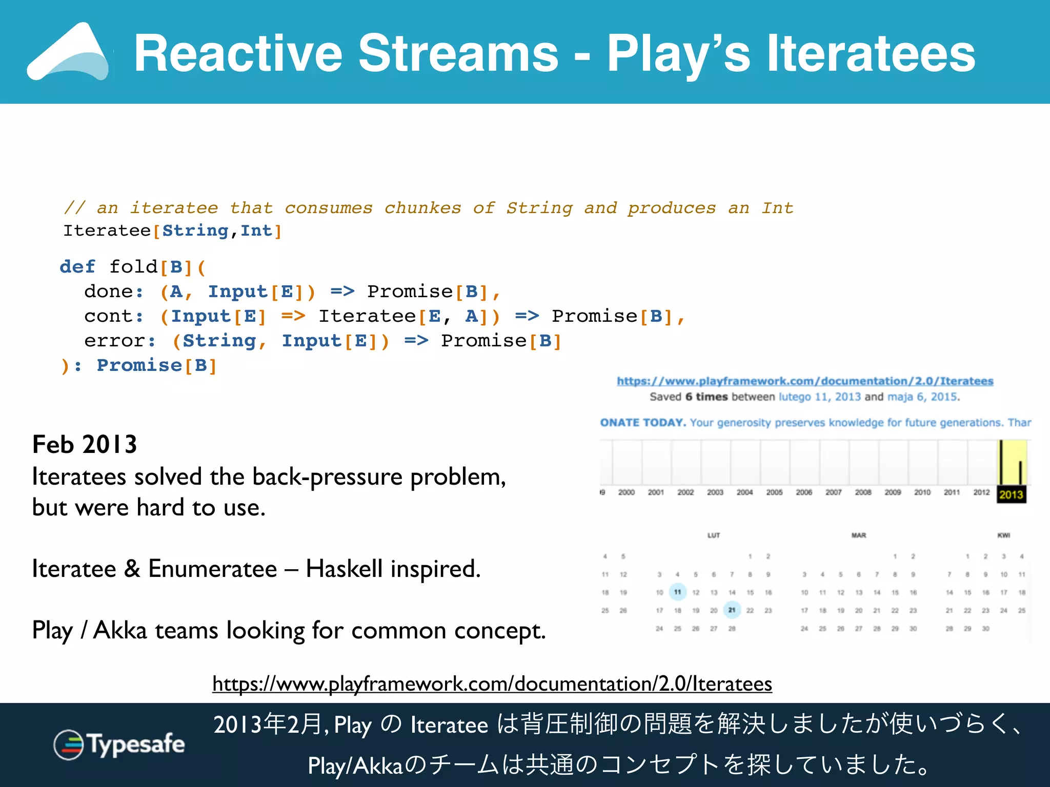Reactive Streams - Play’s Iteratees
def fold[B](
done: (A, Input[E]) => Promise[B],
cont: (Input[E] => Iteratee[E, A]) => Promise[B],
error: (String, Input[E]) => Promise[B]
): Promise[B]
// an iteratee that consumes chunkes of String and produces an Int
Iteratee[String,Int]
https://www.playframework.com/documentation/2.0/Iteratees
Feb 2013
Iteratees solved the back-pressure problem,
but were hard to use.
Iteratee & Enumeratee – Haskell inspired.
Play / Akka teams looking for common concept.
2013年2月, Play の Iteratee は背圧制御の問題を解決しましたが使いづらく、
Play/Akkaのチームは共通のコンセプトを探していました。
 