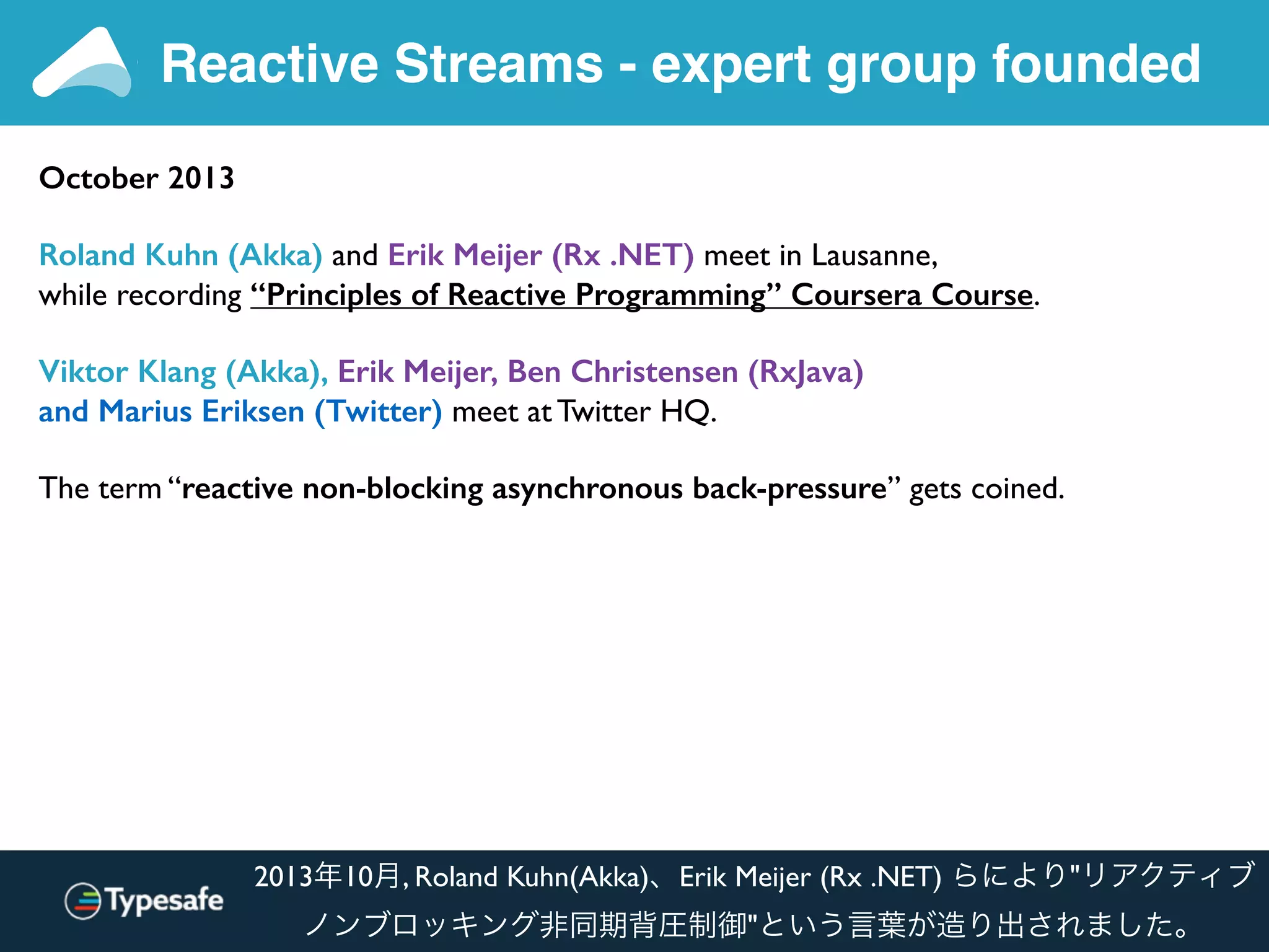 Reactive Streams - expert group founded
October 2013
Roland Kuhn (Akka) and Erik Meijer (Rx .NET) meet in Lausanne,
while recording “Principles of Reactive Programming” Coursera Course.
Viktor Klang (Akka), Erik Meijer, Ben Christensen (RxJava)
and Marius Eriksen (Twitter) meet at Twitter HQ.
The term “reactive non-blocking asynchronous back-pressure” gets coined.
2013年10月, Roland Kuhn(Akka)、Erik Meijer (Rx .NET) らにより"リアクティブ
ノンブロッキング非同期背圧制御"という言葉が造り出されました。
 