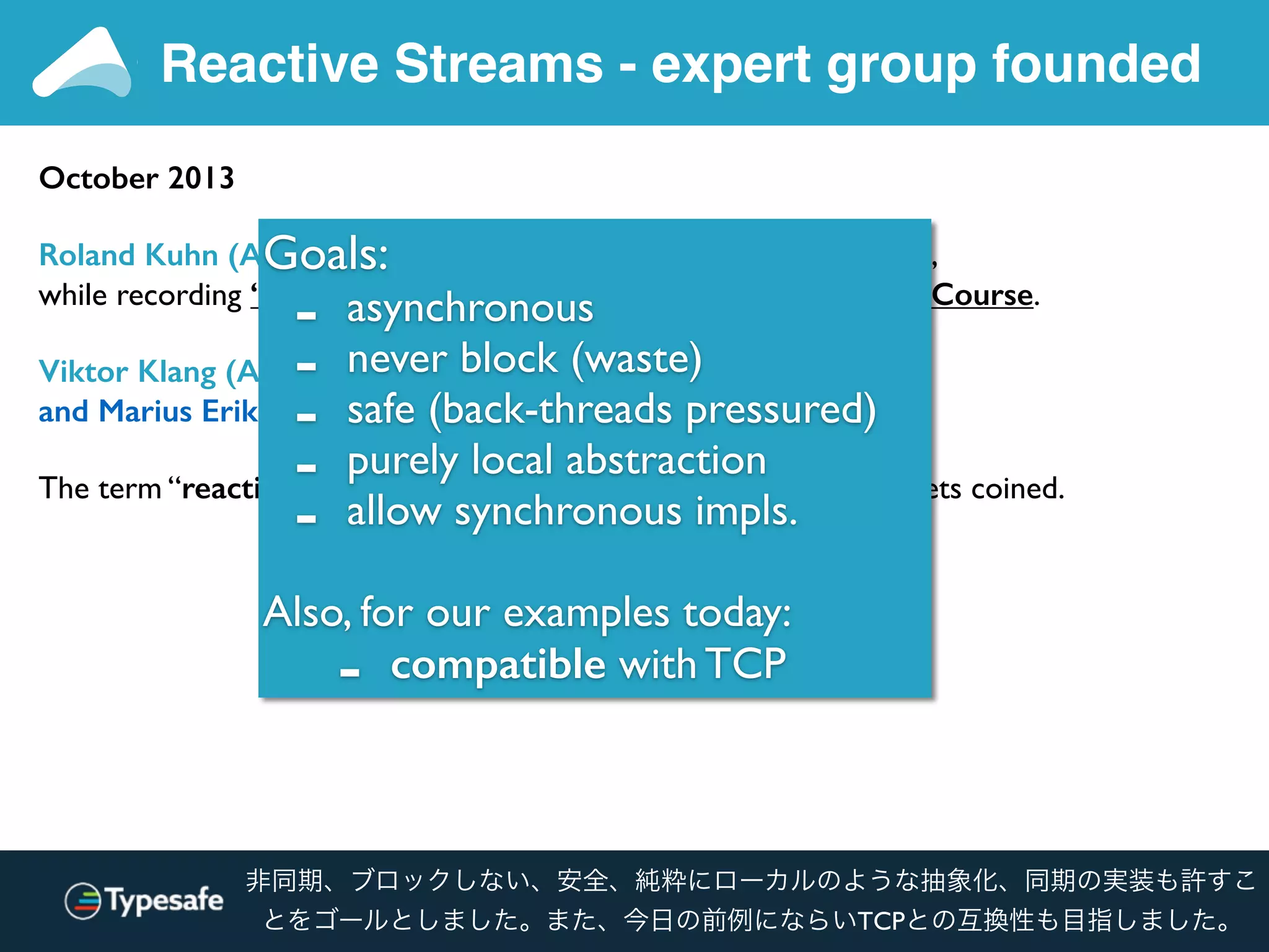 Reactive Streams - expert group founded
October 2013
Roland Kuhn (Akka) and Erik Meijer (Rx .NET) meet in Lausanne,
while recording “Principles of Reactive Programming” Coursera Course.
Viktor Klang (Akka), Erik Meijer, Ben Christensen (RxJava)
and Marius Eriksen (Twitter) meet at Twitter HQ.
The term “reactive non-blocking asynchronous back-pressure” gets coined.
Goals:
- asynchronous
- never block (waste)
- safe (back-threads pressured)
- purely local abstraction
- allow synchronous impls.
Also, for our examples today:
- compatible with TCP
非同期、ブロックしない、安全、純粋にローカルのような抽象化、同期の実装も許すこ
とをゴールとしました。また、今日の前例にならいTCPとの互換性も目指しました。
 