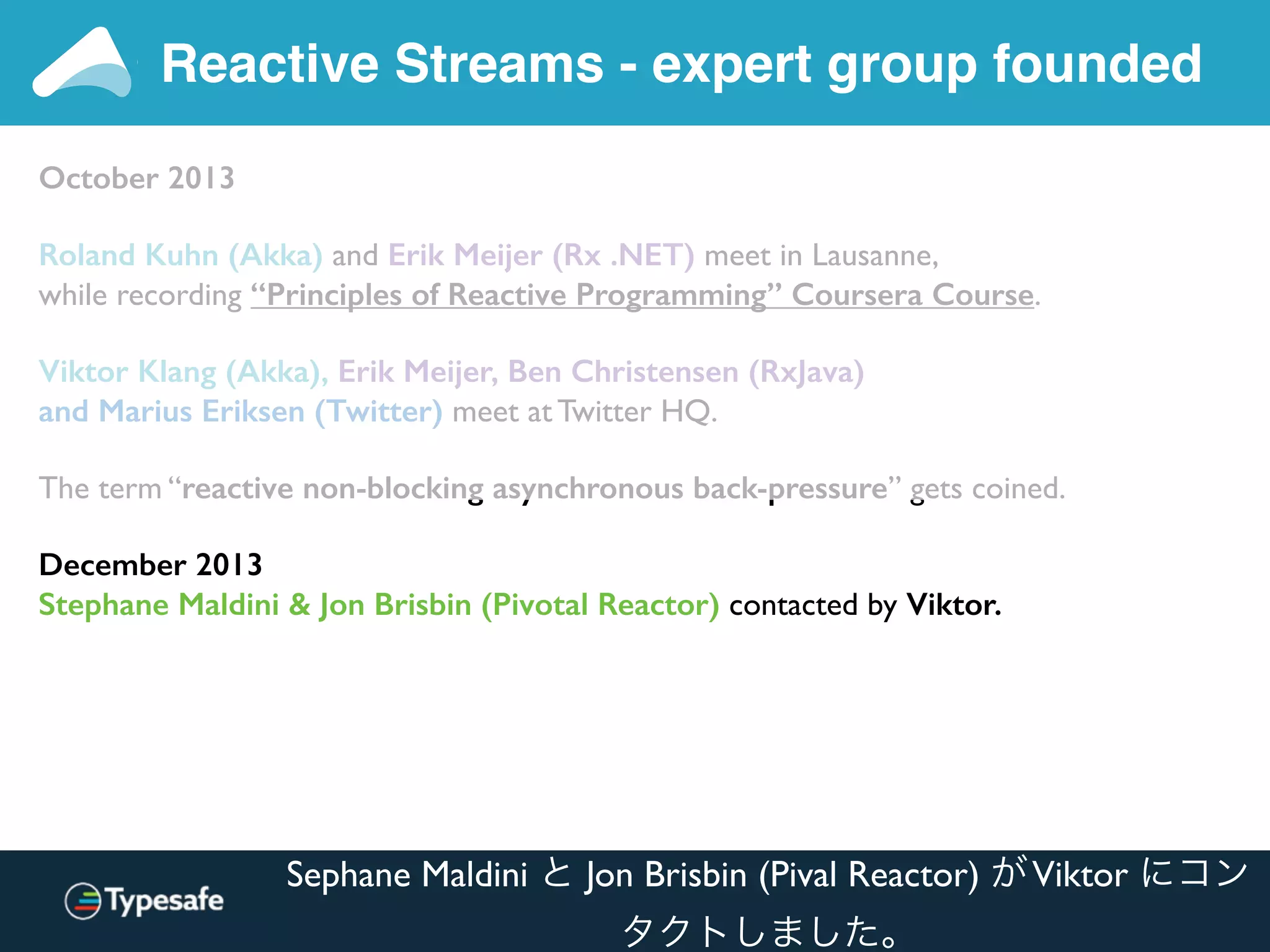 Reactive Streams - expert group founded
October 2013
Roland Kuhn (Akka) and Erik Meijer (Rx .NET) meet in Lausanne,
while recording “Principles of Reactive Programming” Coursera Course.
Viktor Klang (Akka), Erik Meijer, Ben Christensen (RxJava)
and Marius Eriksen (Twitter) meet at Twitter HQ.
The term “reactive non-blocking asynchronous back-pressure” gets coined.
December 2013
Stephane Maldini & Jon Brisbin (Pivotal Reactor) contacted by Viktor.
Sephane Maldini と Jon Brisbin (Pival Reactor) がViktor にコン
タクトしました。
 