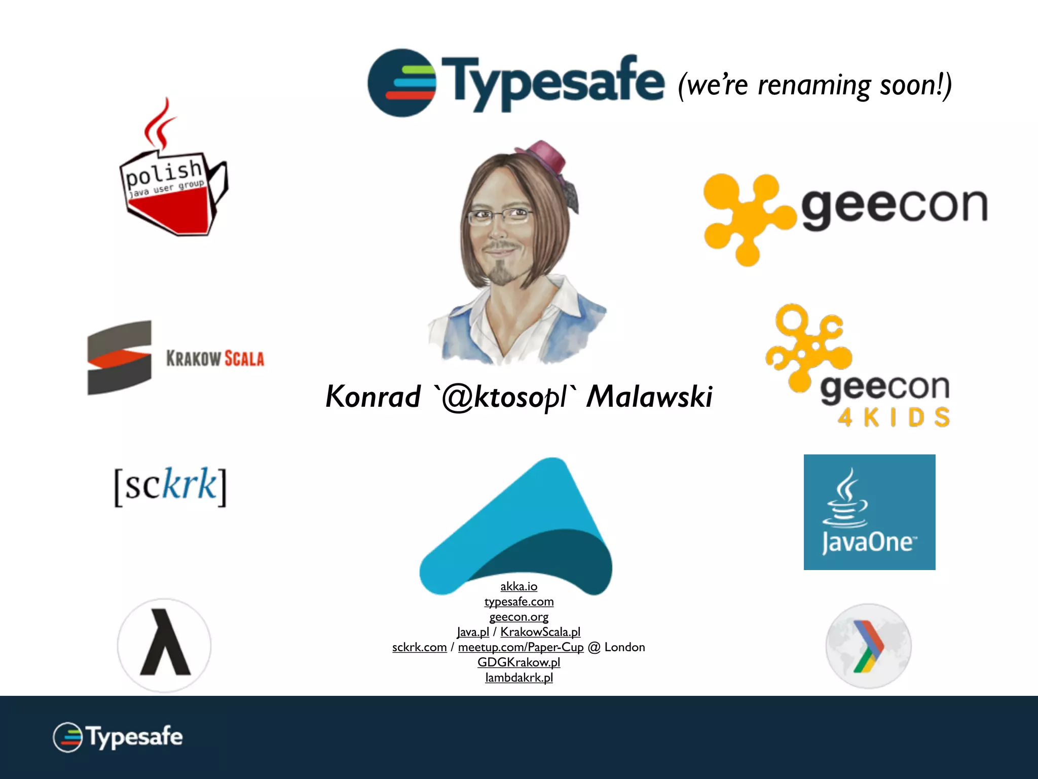 Konrad `@ktosopl` Malawski
akka.io
typesafe.com
geecon.org
Java.pl / KrakowScala.pl
sckrk.com / meetup.com/Paper-Cup @ London
GDGKrakow.pl
lambdakrk.pl
(we’re renaming soon!)
 