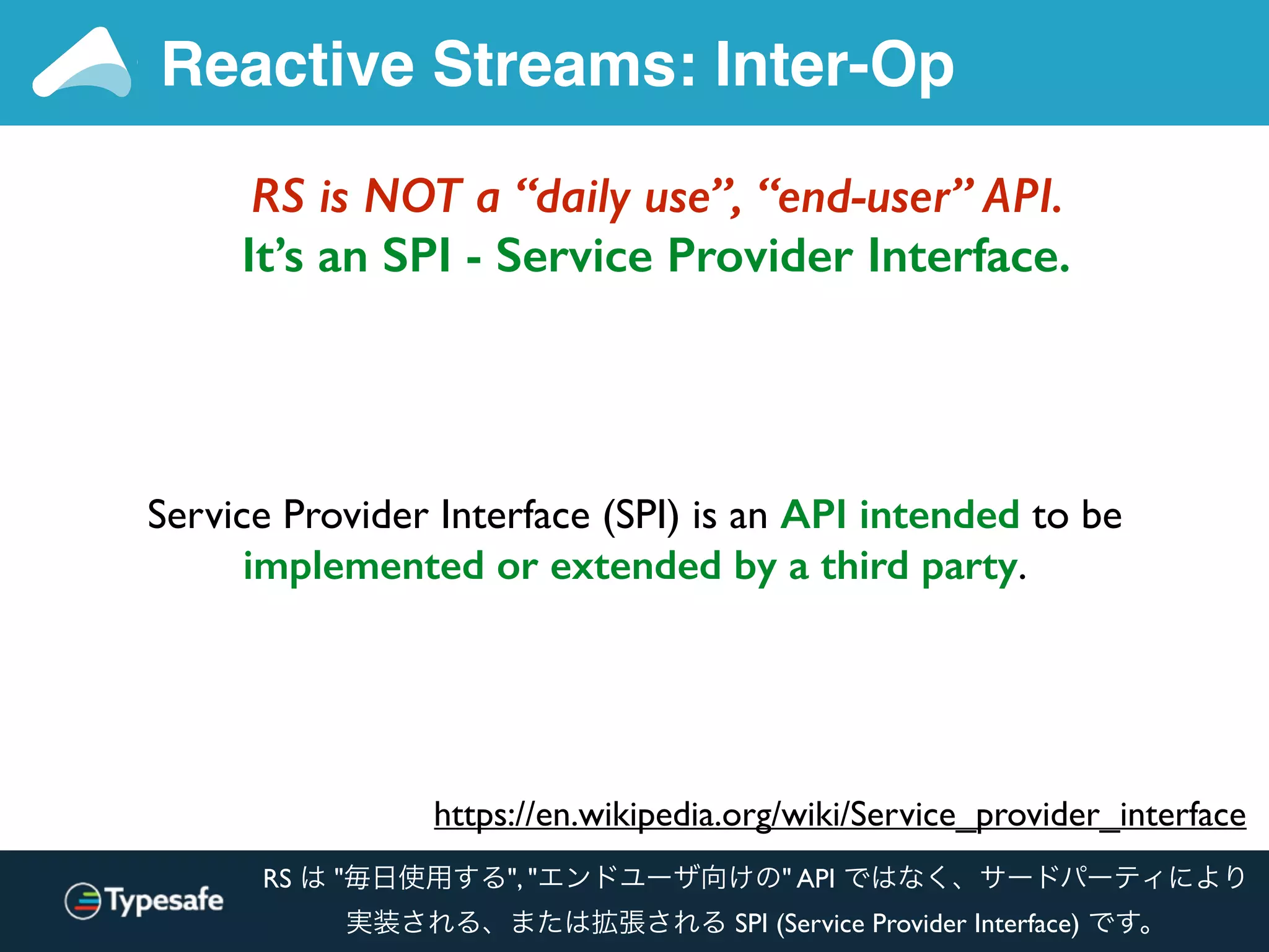 RS is NOT a “daily use”, “end-user” API.
It’s an SPI - Service Provider Interface.
Reactive Streams: Inter-Op
https://en.wikipedia.org/wiki/Service_provider_interface
Service Provider Interface (SPI) is an API intended to be
implemented or extended by a third party.
RS は "毎日使用する", "エンドユーザ向けの" API ではなく、サードパーティにより
実装される、または拡張される SPI (Service Provider Interface) です。
 