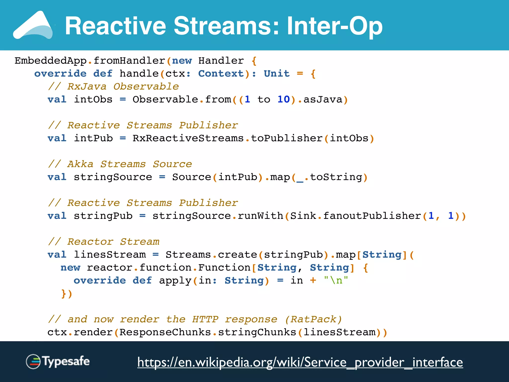 EmbeddedApp.fromHandler(new Handler {
override def handle(ctx: Context): Unit = {
// RxJava Observable
val intObs = Observable.from((1 to 10).asJava)
// Reactive Streams Publisher
val intPub = RxReactiveStreams.toPublisher(intObs)
// Akka Streams Source
val stringSource = Source(intPub).map(_.toString)
// Reactive Streams Publisher
val stringPub = stringSource.runWith(Sink.fanoutPublisher(1, 1))
// Reactor Stream
val linesStream = Streams.create(stringPub).map[String](
new reactor.function.Function[String, String] {
override def apply(in: String) = in + "n"
})
// and now render the HTTP response (RatPack)
ctx.render(ResponseChunks.stringChunks(linesStream))
}
}).test(new Consumer[TestHttpClient] {
Reactive Streams: Inter-Op
https://en.wikipedia.org/wiki/Service_provider_interface
 