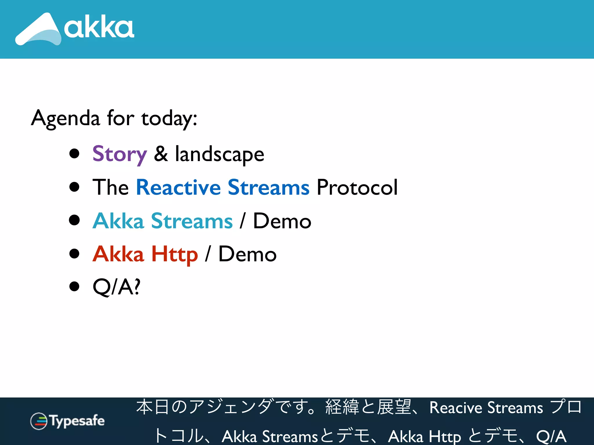 Agenda for today:
• Story & landscape
• The Reactive Streams Protocol
• Akka Streams / Demo
• Akka Http / Demo
• Q/A?
本日のアジェンダです。経緯と展望、Reacive Streams プロ
トコル、Akka Streamsとデモ、Akka Http とデモ、Q/A
 