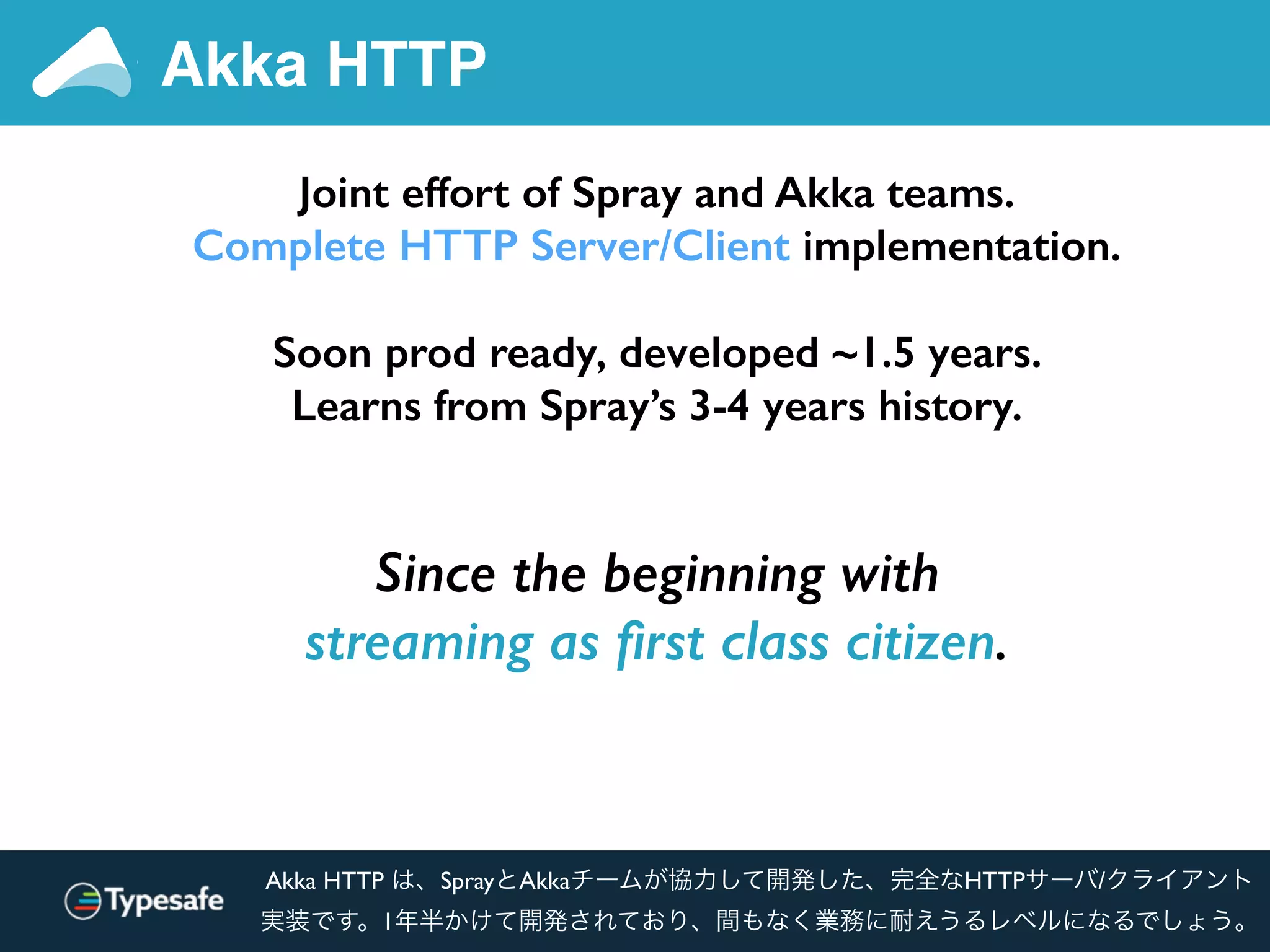 Akka HTTP
Joint effort of Spray and Akka teams.
Complete HTTP Server/Client implementation.
Soon prod ready, developed ~1.5 years.
Learns from Spray’s 3-4 years history.
Since the beginning with
streaming as ﬁrst class citizen.
Akka HTTP は、SprayとAkkaチームが協力して開発した、完全なHTTPサーバ/クライアント
実装です。1年半かけて開発されており、間もなく業務に耐えうるレベルになるでしょう。
 