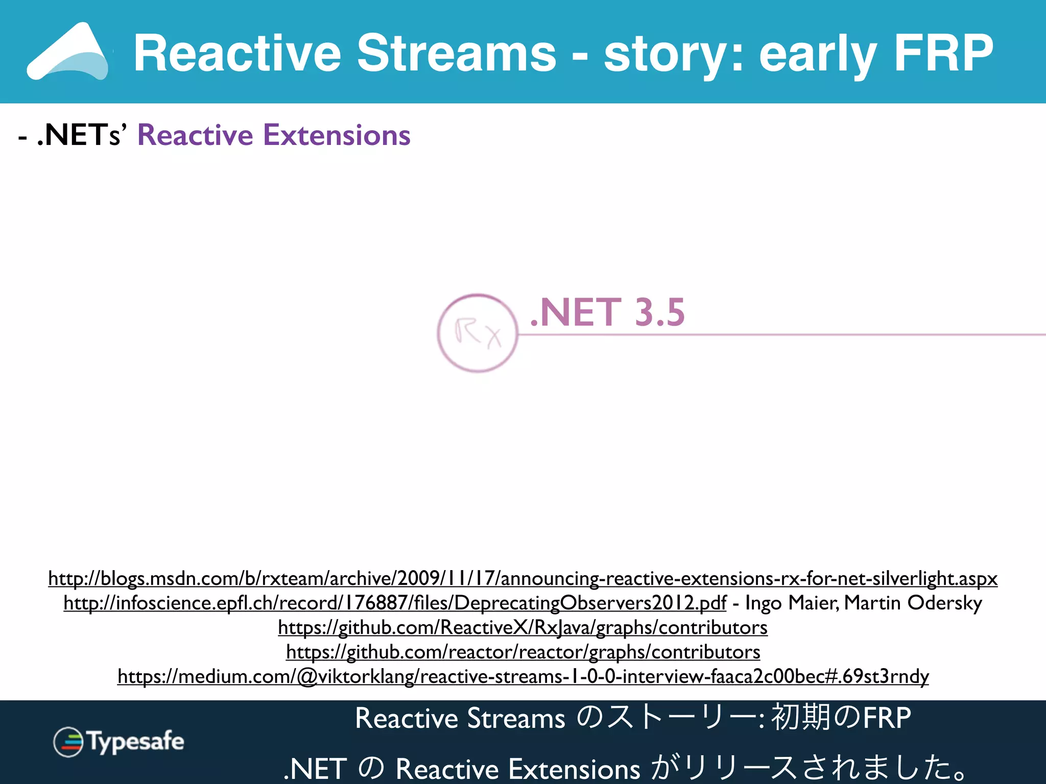 Reactive Streams - story: early FRP
http://blogs.msdn.com/b/rxteam/archive/2009/11/17/announcing-reactive-extensions-rx-for-net-silverlight.aspx
http://infoscience.epﬂ.ch/record/176887/ﬁles/DeprecatingObservers2012.pdf - Ingo Maier, Martin Odersky
https://github.com/ReactiveX/RxJava/graphs/contributors
https://github.com/reactor/reactor/graphs/contributors
https://medium.com/@viktorklang/reactive-streams-1-0-0-interview-faaca2c00bec#.69st3rndy
- .NETs’ Reactive Extensions
.NET 3.5
Reactive Streams のストーリー: 初期のFRP
.NET の Reactive Extensions がリリースされました。
 