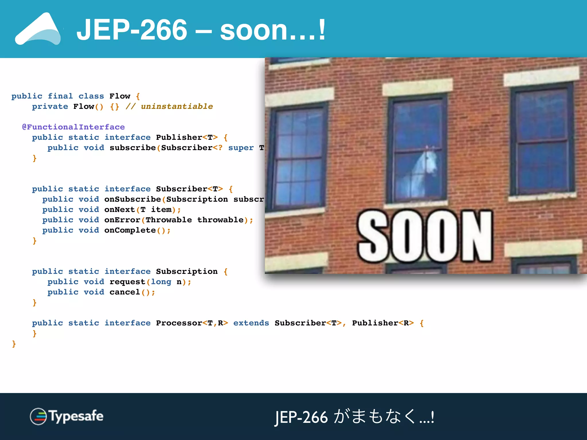 JEP-266 – soon…!
public final class Flow {
private Flow() {} // uninstantiable
@FunctionalInterface
public static interface Publisher<T> {
public void subscribe(Subscriber<? super T> subscriber);
}
public static interface Subscriber<T> {
public void onSubscribe(Subscription subscription);
public void onNext(T item);
public void onError(Throwable throwable);
public void onComplete();
}
public static interface Subscription {
public void request(long n);
public void cancel();
}
public static interface Processor<T,R> extends Subscriber<T>, Publisher<R> {
}
}
JEP-266 がまもなく...!
 