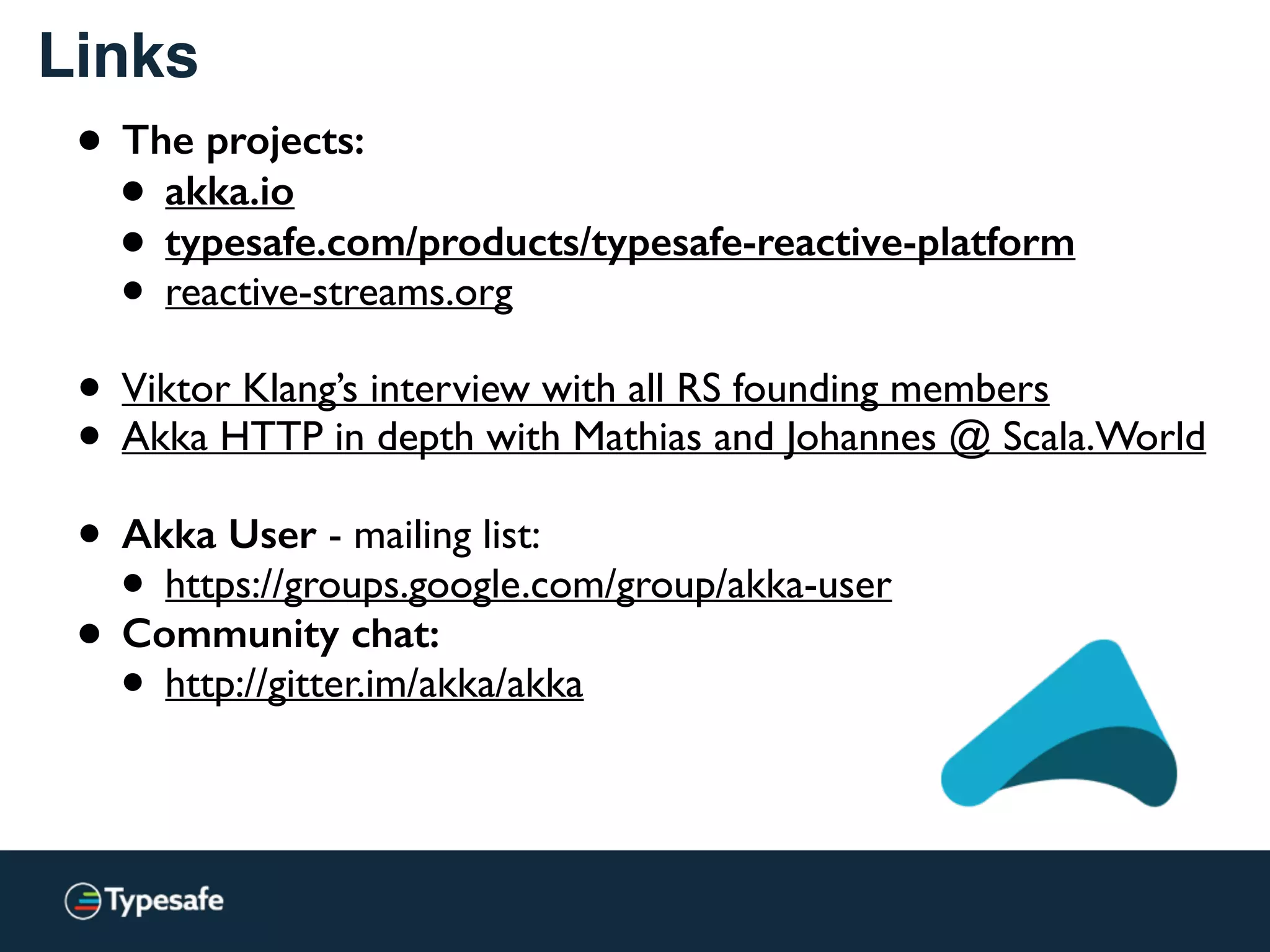 Links
• The projects:
• akka.io
• typesafe.com/products/typesafe-reactive-platform
• reactive-streams.org 
• Viktor Klang’s interview with all RS founding members
• Akka HTTP in depth with Mathias and Johannes @ Scala.World
• Akka User - mailing list:
• https://groups.google.com/group/akka-user
• Community chat:
• http://gitter.im/akka/akka
 