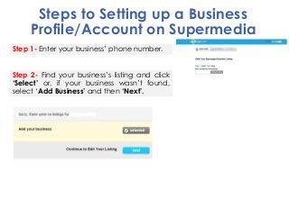 Steps to Setting up a Business
Profile/Account on Supermedia
Step 1- Enter your business’ phone number.
Step 2- Find your ...