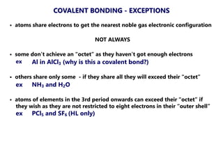 • atoms share electrons to get the nearest noble gas electronic configuration
NOT ALWAYS
• some don’t achieve an “octet” as they haven’t got enough electrons
ex Al in AlCl3 (why is this a covalent bond?)
• others share only some - if they share all they will exceed their “octet”
ex NH3 and H2O
• atoms of elements in the 3rd period onwards can exceed their “octet” if
they wish as they are not restricted to eight electrons in their “outer shell”
ex PCl5 and SF6 (HL only)
COVALENT BONDING - EXCEPTIONS
 