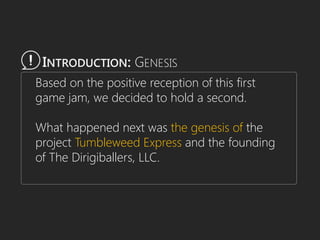 Based on the positive reception of this first
game jam, we decided to hold a second.
What happened next was the genesis of the
project Tumbleweed Express and the founding
of The Dirigiballers, LLC.
INTRODUCTION: GENESIS
 