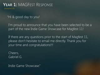 YEAR 1: MAGFEST RESPONSE
“Hi & good day to you!
I’m proud to announce that you have been selected to be a
part of the new Indie Game Showcase for Magfest 11!
If there are any questions prior to the start of Magfest 11,
please don’t hesitate to email me directly. Thank you for
your time and congratulations!!!
Cheers,
Gabriel G.
Indie Game Showcase.”
(VERSION 0.3)
 