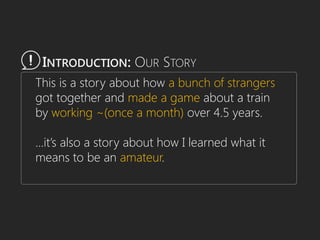 This is a story about how a bunch of strangers
got together and made a game about a train
by working ~(once a month) over 4.5 years.
…it’s also a story about how I learned what it
means to be an amateur.
INTRODUCTION: OUR STORY
 