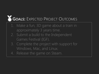 1. Make a fun, 3D game about a train in
approximately 3 years time.
2. Submit a build to the Independent
Games Festival (IGF).
3. Complete the project with support for
Windows, Mac, and Linux.
4. Release the game on Steam.
GOALS: EXPECTED PROJECT OUTCOMES
 